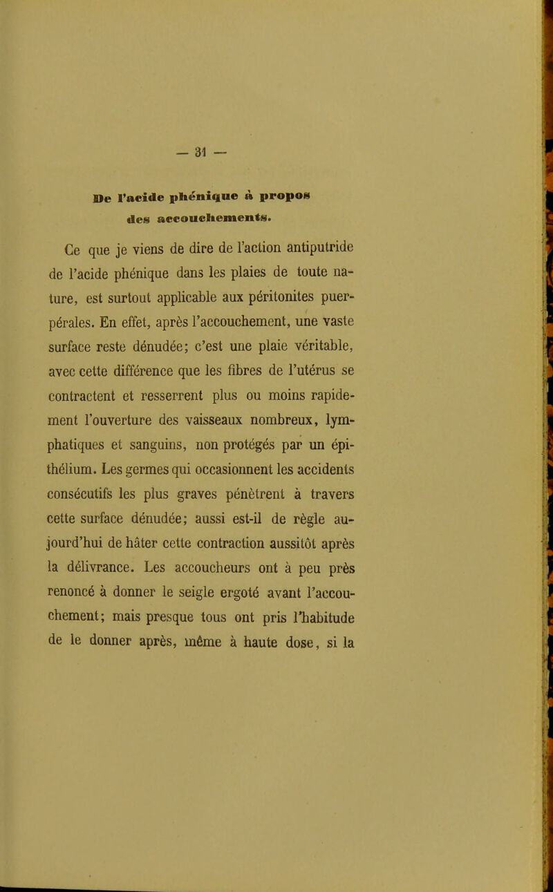 De l'acide phénique à propoei des aecoueltements. Ce que je viens de dire de l'action antiputride de l'acide phénique dans les plaies de toute na- ture, est surtout applicable aux péritonites puer- pérales. En effet, après l'accouchement, une vaste surface reste dénudée; c'est une plaie véritable, avec cette différence que les fibres de l'utérus se contractent et resserrent plus ou moins rapide- ment l'ouverture des vaisseaux nombreux, lym- phatiques et sanguins, non protégés par un épi- thélium. Les germes qiii occasionnent les accidents consécutifs les plus graves pénètrent à travers cette surface dénudée; aussi est-il de règle au- jourd'hui de hâter cette contraction aussitôt après la délivrance. Les accoucheurs ont à peu près renoncé à donner le seigle ergoté avant l'accou- chement; mais presque tous ont pris l'habitude de le donner après, même à haute dose, si la