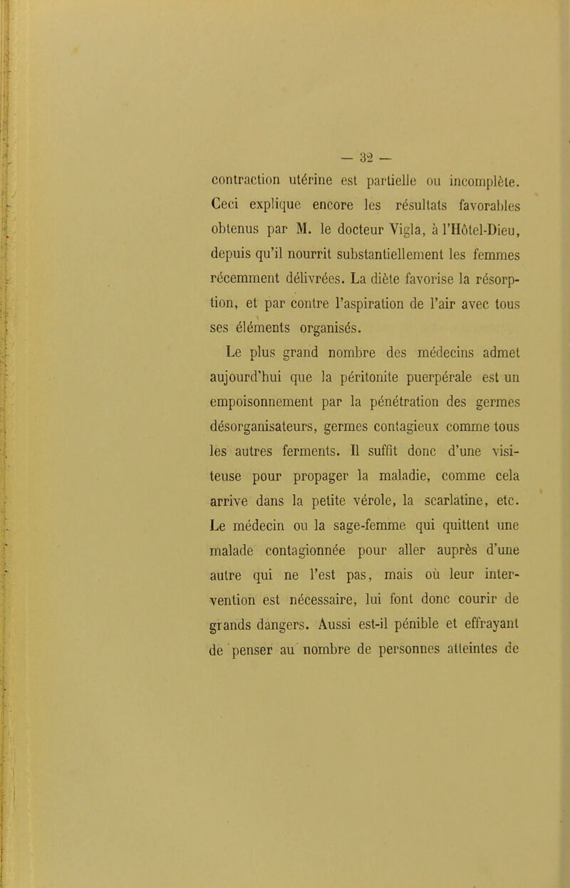 conlraclion utérine est partielle ou incomplète. Ceci explique encore les résultats favorables obtenus par M. le docteur Vigla, à l'Hôtel-Dieu, depuis qu'il nourrit substantiellement les femmes récemment délivrées. La diète favorise la résorp- tion, et par contre l'aspiration de l'air avec tous ses éléments organisés. Le plus grand nombre des médecins admet aujourd'hui que la péritonite puerpérale est un empoisonnement par la pénétration des germes désorganisateurs, germes contagieux comme tous les autres ferments. Il suffît donc d'une visi- teuse pour propager la maladie, comme cela arrive dans la petite vérole, la scarlatine, etc. Le médecin ou la sage-femme qui quittent une malade contagionnée pour aller auprès d'une autre qui ne l'est pas, mais où leur inter- vention est nécessaire, lui font donc courir de grands dangers. Aussi est-il pénible et effrayant de penser au nombre de personnes atteintes de