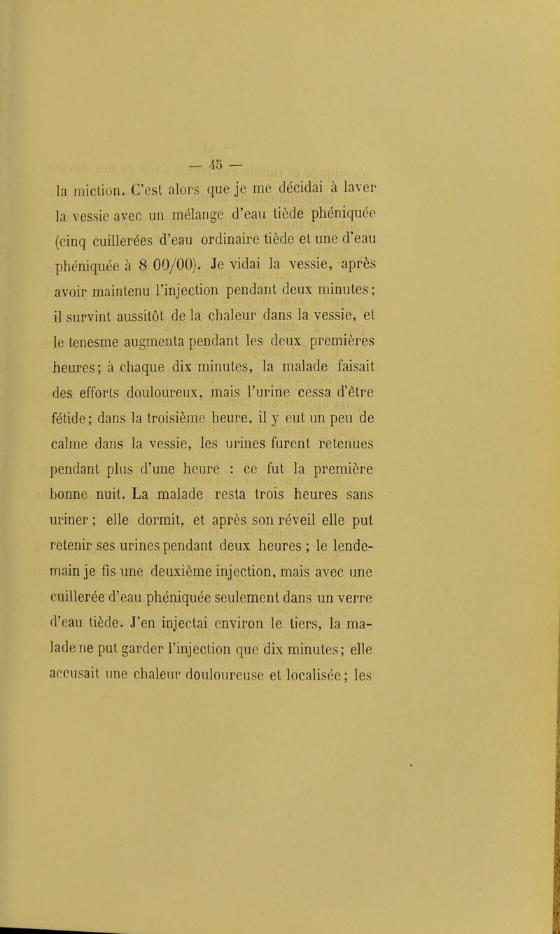 — 43 — la iniclion. C'est alors que je me décidai à laver la vessie avec un mélange d'eau tiède phéniquée (cinq cuillerées d'eau ordinaire tiède et une d'eau phéniquée à 8 00/00). Je vidai la vessie, après avoir maintenu l'injection pendant deux minutes ; il survint aussitôt de la chaleur dans la vessie, et le tenesme augmenta pendant les deux premières heures; à chaque dix minutes, la malade faisait des efforts douloureux, mais l'urine cessa d'être fétide; dans la troisième heure, il y eut un peu de calme dans la vessie, les urines furent retenues pendant plus d'une heure : ce fut la première bonne nuit. La malade resta trois heures sans uriner ; elle dormit, et après son réveil elle put retenir ses urines pendant deux heures ; le lende- main je fis une deuxième injection, mais avec une cuillerée d'eau phéniquée seulement dans un verre d'eau tiède. J'en injectai environ le tiers, la ma- lade ne put garder l'injection que dix minutes; elle accusait une chaleur douloureuse et localisée ; les