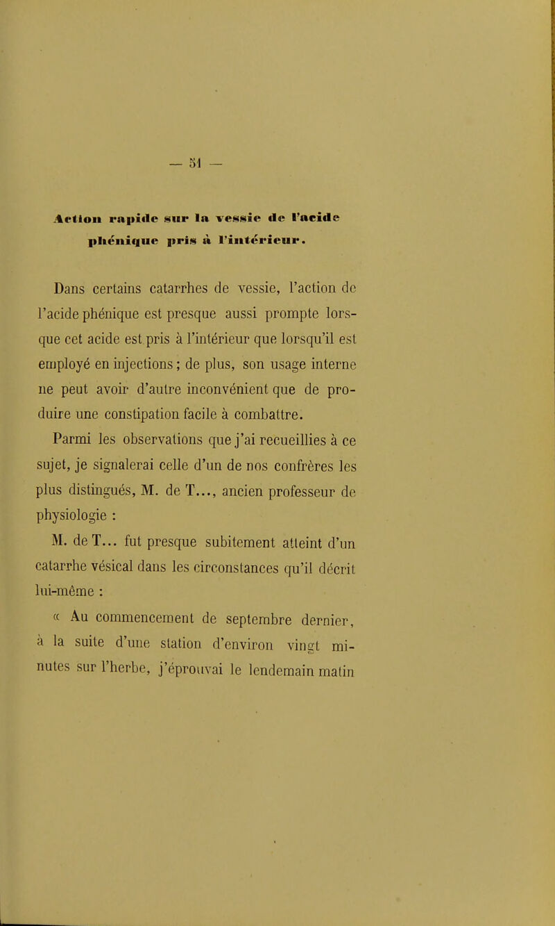 Aeiloii raiiitlc Hur la ves§iie de l'acide pUciiique prim à l'iiitérieui*. Dans certains catarrhes de vessie, l'action de l'acide phénique est presque aussi prompte lors- que cet acide est pris à l'intérieur que lorsqu'il est employé en injections ; de plus, son usage interne ne peut avoir d'autre inconvénient que de pro- duire une constipation facile à combattre. Parmi les observations que j'ai recueillies à ce sujet, je signalerai celle d'un de nos confrères les plus distingués, M. de T..., ancien professeur de physiologie : M. deT... fut presque subitement atteint d'un catarrhe vésical dans les circonstances qu'il décrit lui-même : « Au commencement de septembre dernier, à la suite d'une station d'environ vingt mi- nutes sur l'herbe, j'éprouvai le lendemain matin