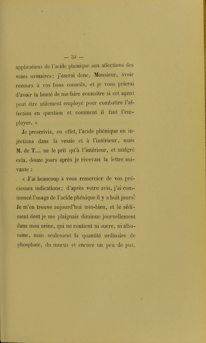 — o3 — applications de l'acide phéniquc aux alïeclions des voies urinaires; j'oserai donc, Monsieur, avoir recours à vos bons conseils, et je vous prierai d'avoir la bonté de me faire connaître si cet agent peut être utilement employé pour combattre l'al- lection en question et comment il faut l'em- ployer. » Je prescrivis, en effet, l'acide phénique en in- jéctions dans la vessie et à l'intérieur, mais M. de T... ne le prit qu'à l'intérieur, et malgré cela, douze jours après je recevais la lettre sui- vante : (( J'ai beaucoup à vous remercier de vos pré- cieuses indications; d'après voire avis, j'ai com- mencé l'usage de l'acide phénique il y a huit jours-: Je m'en trouve aujourd'hui très-bien, et le sédi- ment dont je me plaignais diminue journellement dans mon urine, qui ne contient ni sucre, ni albu- mine, mais seulement la quantité ordinaire de phosphate, du mucus cl encore un peu de pus,