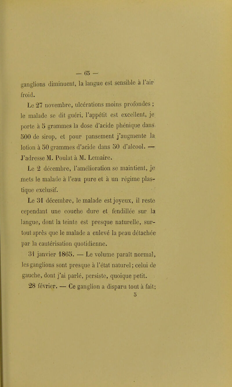 ganglions diminuent, la langue est sensible à l'air froid. Le 27 novembre, ulcérations moins profondes ; le malade se dit guéri, l'appétit est excellent, je porte à 5 grammes la dose d'acide phénique dans. 500 de sirop, et pour pansement j'augmente la lotion à 50 grammes d'acide dans 50 d'alcool. — J'adresse M. Poulat à M. Lemaire. Le 2 décembre, l'amélioration se maintient, je mets le malade à l'eau pure et à un régime plas- tique exclusif. Le 31 décembre, le malade est joyeux, il reste cependant une couche dure et fendillée sur la langue, dont la teinte est presque naturelle, sur- tout après que le malade a enlevé la peau détachée par la cautérisation quotidienne. 3i janvier 1865. — Le volume paraît normal, les ganglions sont presque à l'état naturel; celui de gauche, dont j'ai parlé, persiste, quoique petit. 28 février. — Ce ganglion a disparu tout à fait;