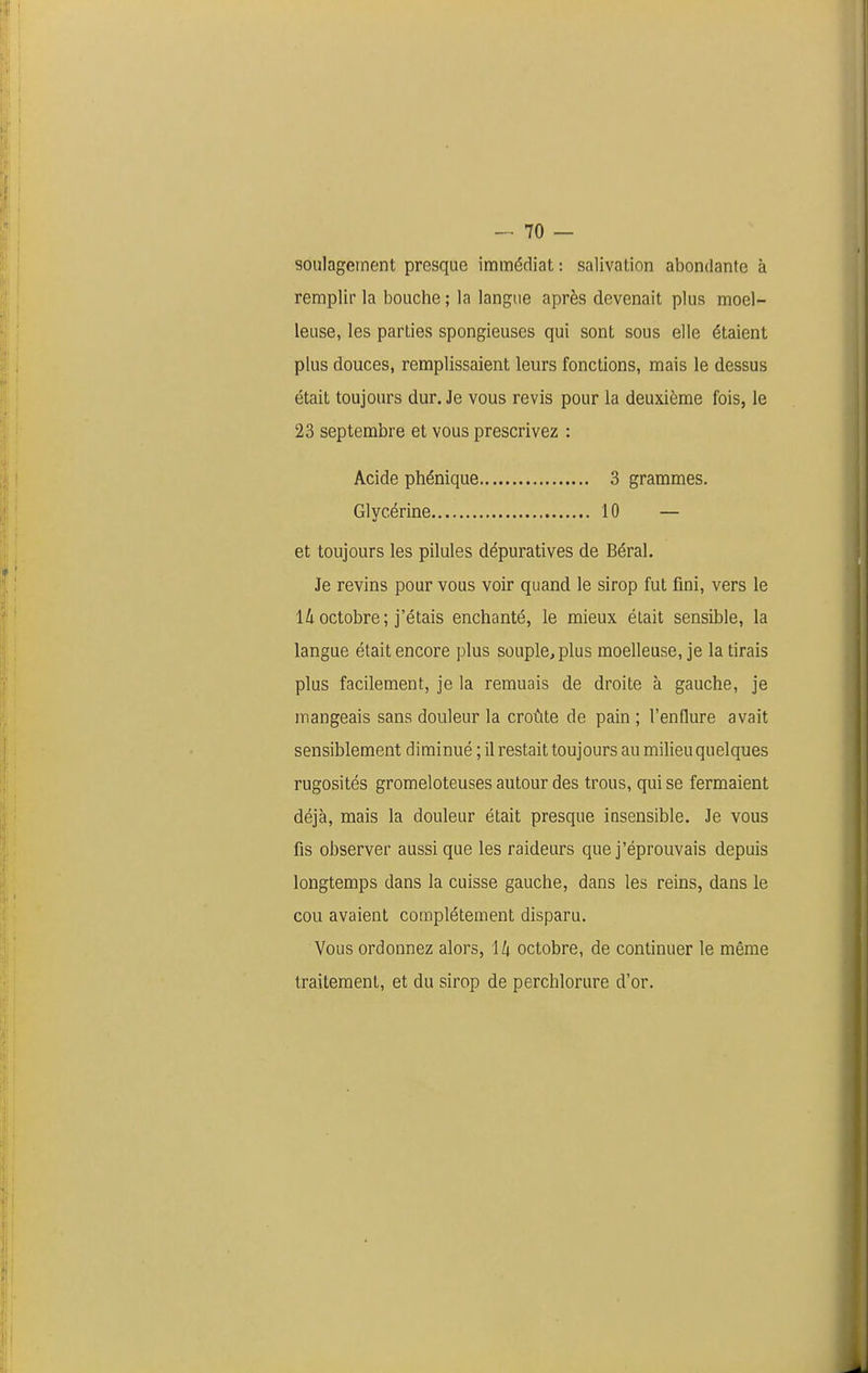 soulagement presque immédiat : salivation abondante à remplir la bouche ; la langue après devenait plus moel- leuse, les parties spongieuses qui sont sous elle étaient plus douces, remplissaient leurs fonctions, mais le dessus était toujours dur. Je vous revis pour la deuxième fois, le 23 septembre et vous prescrivez : Acide phénique 3 grammes. Glycérine 10 — et toujours les pilules dépuratives de Béral. Je revins pour vous voir quand le sirop fut fini, vers le lioctobre; j'étais enchanté, le mieux était sensible, la langue était encore plus souple, plus moelleuse, je la tirais plus facilement, je la remuais de droite à gauche, je mangeais sans douleur la croûte de pain ; l'enflure avait sensiblement diminué ; il restait toujours au milieu quelques rugosités gromeloteuses autour des trous, qui se fermaient déjà, mais la douleur était presque insensible. Je vous fis observer aussi que les raideurs que j'éprouvais depuis longtemps dans la cuisse gauche, dans les reins, dans le cou avaient complètement disparu. Vous ordonnez alors, H octobre, de continuer le même traitement, et du sirop de perchlorure d'or.