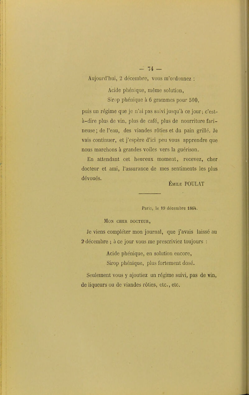 If' - 74 — Aujourd'hui, 2 décembro, vous m'oi donnez : Acide phénique, même solution, Sirop phénique à 6 grammes pour 500, puis un régime que je n'ai pas suivi jusqu'à ce jour; c'est- à-dire plus de vin, pkis de café, plus de nourriture fari- neuse; de l'eau, des viandes rôties et du pain grillé. Je vais continuer, et j'espère d'ici peu vous apprendre que nous marchons à grandes voiles vers la guérison. En attendant cet heureux moment, recevez, cher docteur et ami, l'assurance de mes sentiments les plus dévoués. ÉMiLE POULAT Parii., le 19 décembre 1864. Mon cher docteur, Je viens compléter mon journal, que j'avais laissé au 2- décembre ; à ce jour vous me prescriviez toujours : Acide phénique, en solution encore. Sirop phénique, plus fortement dosé. Seulement vous y ajoutiez un régime suivi, pas de vin, de liqueurs ou de viandes rôties, etc., etc. li; 11: II