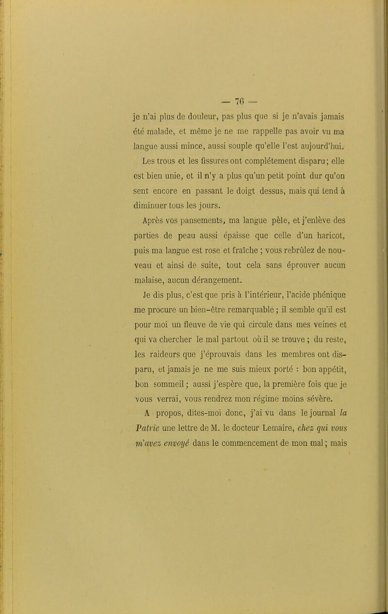 je n'ai plus de douleur, pas plus que si je n'avais jamais été malade, et même je ne me rappelle pas avoir vu ma langue aussi mince, aussi souple qu'elle l'est aujourd'hui. Les trous et les fissures ont complètement disparu ; elle est bien unie, et il n'y a plus qu'un petit point dur qu'on sent encore en passant le doigt dessus, mais qui tend à diminuer tous les jours. Après vos pansements, ma langue pèle, et j'enlève des parties de peau aussi épaisse que celle d'un haricot, puis ma langue est rose et fraîche ; vous rebrùlez de nou- veau et ainsi de suite, tout cela sans éprouver aucun malaise, aucun dérangement. Je dis plus, c'est que pris à l'intérieur, l'acide phénique me procure un bien-être remarquable ; il semble qu'il est pour moi un fleuve de vie qui circule dans mes veines et qui va chercher le mal partout où il se trouve ;. du reste, les raideurs que j'éprouvais dans les membres ont dis- paru, et jamais je ne me suis mieux porté : bon appétit, bon sommeil ; aussi j'espère que, la première fois que je vous verrai, vous rendrez mon régime moins sévère. A propos, dites-moi donc, j'ai vu dans le journal la Patrie une lettre de M. le docteur Lemaire, chez qui vous m'avez envoyé dans le commencement de mon mal ; mais