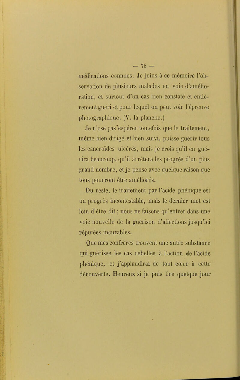 médicalioiis connues. Je joins à ce mémoire l'ob- servation de plusieurs malades en voie d'amélio- ration, et surtout d'un cas bien constaté et entiè- rement guéri et pour lequel on peut voir l'épreuve photographique. (V. la planche.) Je n'ose pas'espérer toutefois que le traitement, même bien dirigé et bien suivi, puisse guérir tous les cancroïdes ulcérés, mais je crois qu'il en gué- rira beaucoup, qu'il arrêtera les progrès d'un plus grand nombre, et je pense avec quelque raison que tous pourront être améliorés. Du reste, le traitement par l'acide phénique est un progrès incontestable, mais le dernier mot est loin d'être dit ; nous ne faisons qu'entrer dans une voie nouvelle de la guérison d'affections jusqu'ici réputées incurables. Que mes confrères trouvent une autre substance qui guérisse les cas rebelles à Taclion de l'acide phénique, et j'applaudirai de tout cœur à cette découverte. Heureux si je puis lire quelque jour