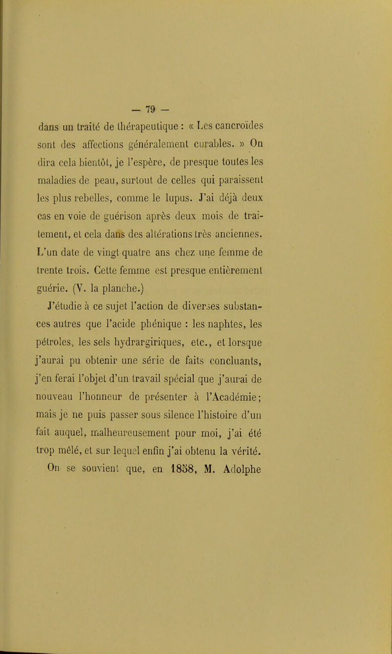 dans un traité de thérapeutique : « Les cancroïdes sont des affections généralement curables. » On dira cela bientôt, je l'espère, de presque toutes les maladies de peau, surtout de celles qui paraissent les plus rebelles, comme le lupus. J'ai déjà deux cas en voie de guérison après deux mois de trai- tement, et cela dans des altérations très anciennes. L'un date de vingt quatre ans chez une femme de trente trois. Cette fenome est presque entièrement guérie. (V. la planche.) J'étudie à ce sujet l'action de diverses substan- ces autres que l'acide phénique : les naphtes, les pétroles, les sels hydrargiriques, etc., et lorsque j'aurai pu obtenir une série de faits concluants, j'en ferai l'objet d'un travail spécial que j'aurai de nouveau l'honneur de présenter à l'Académie; mais je ne puis passer sous silence l'histoire d'un fait auquel, malheureusement pour moi, j'ai été trop mêlé, et sur lequel enfin j'ai obtenu la vérité. On se souvient que, en 1838, M. Adolphe