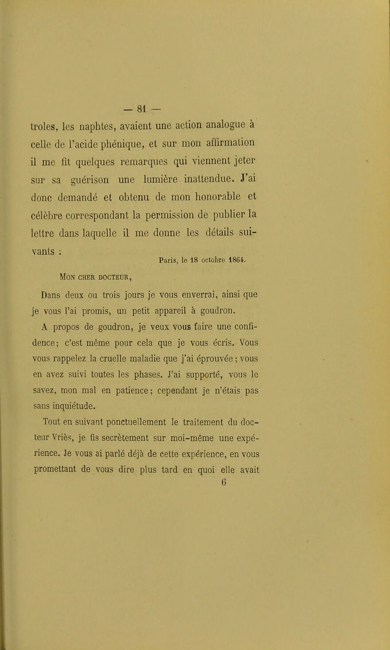 troles, les naphles, avaient une action analogue à celle de l'acide phéuique, et sur mon affirmation il me fit quelques remarques qui viennent jeter sur sa guérison une lumière inattendue. J'ai donc demandé et obtenu de mon honorable et célèbre correspondant la permission de publier la lettre dans laquelle il me donne les détails sui- vants ; Paris, le 18 octobre 1864. Mon cher docteur, Dans deux ou trois jours je vous enverrai, ainsi que je vous l'ai promis, un petit appareil à goudron. A propos de goudron, je veux vous faire une confi- dence; c'est même pour cela que je vous écris. Vous vous rappelez la cruelle maladie que j'ai éprouvée ; vous en avez suivi toutes les phases. J'ai supporté, vous le savez, mon mal en patience; cependant je n'étais pas sans inquiétude. Tout en suivant ponctuellement le traitement du doc- teur Vriès, je fis secrètement sur moi-même une expé- rience. Je vous ai parlé déjà de cette expérience, en vous promettant de vous dire plus tard en quoi elle avait 6