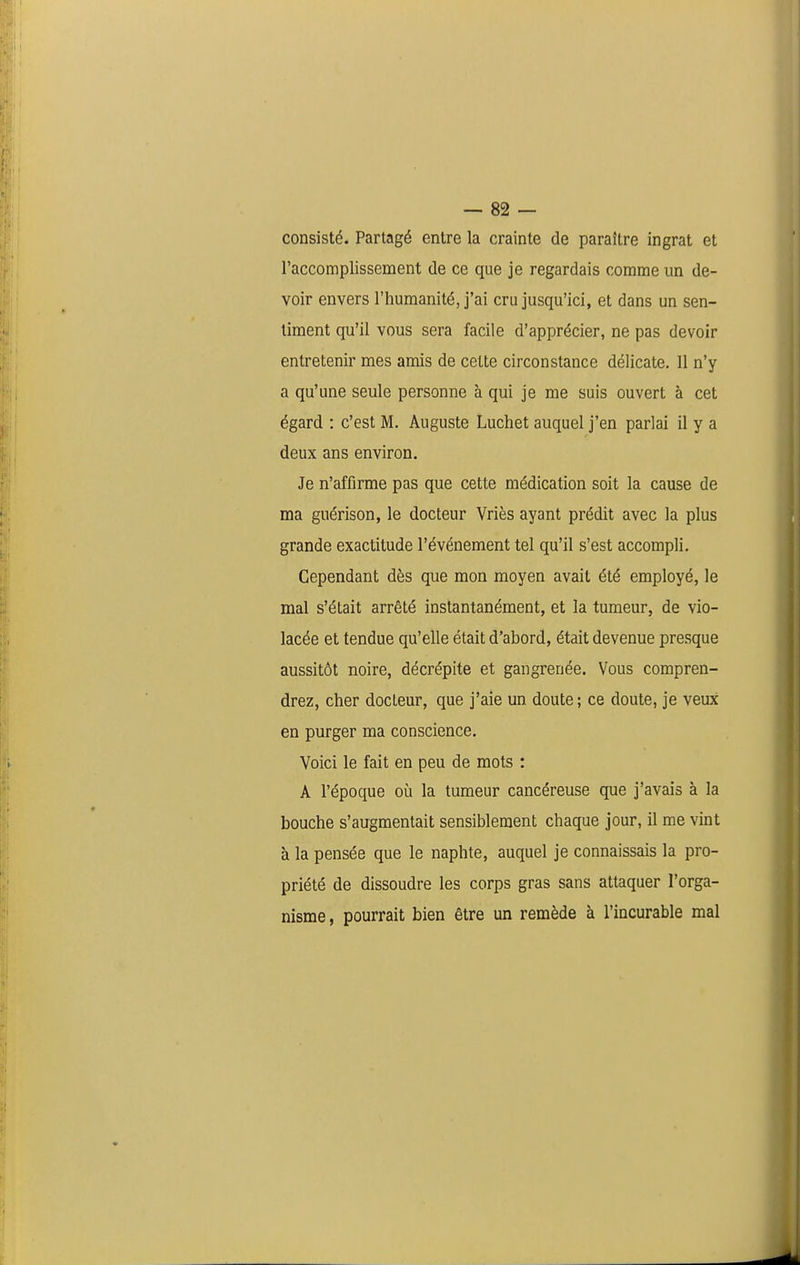 consisté. Partagé entre la crainte de paraître ingrat et l'accomplissement de ce que je regardais comme un de- voir envers l'humanité, j'ai cru jusqu'ici, et dans un sen- timent qu'il vous sera facile d'apprécier, ne pas devoir entretenir mes amis de cette circonstance délicate. 11 n'y a qu'une seule personne à qui je me suis ouvert à cet égard : c'est M. Auguste Luchet auquel j'en parlai il y a deux ans environ. Je n'affirme pas que cette médication soit la cause de ma guérison, le docteur Vriès ayant prédit avec la plus grande exactitude l'événement tel qu'il s'est accompli. Cependant dès que mon moyen avait été employé, le mal s'était arrêté instantanément, et la tumeur, de vio- lacée et tendue qu'elle était d'abord, était devenue presque aussitôt noire, décrépite et gangrenée. Vous compren- drez, cher docteur, que j'aie un doute ; ce doute, je veux en purger ma conscience. Voici le fait en peu de mots : A l'époque où la tumeur cancéreuse que j'avais à la bouche s'augmentait sensiblement chaque jour, il me vint à la pensée que le naphte, auquel je connaissais la pro- priété de dissoudre les corps gras sans attaquer l'orga- nisme, pourrait bien être un remède à l'incurable mal