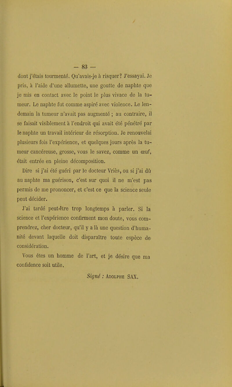 dont j'étais tourmenté. Qu'avais-je à risquer? J'essayai. Je pris, à l'aide d'une allumette, une goutte de naphte que je mis en contact avec le point le plus vivace de la tu- meur. Le naphte fut comme aspiré avec violence. Le len- demain la tumeur n'avait pas augmenté ; au contraire, il se faisait visiblement à l'endroit qui avait été pénétré par le naphte un travail intérieur de résorption. Je renouvelai plusieurs fois l'expérience, et quelques jours après la tu- meur cancéreuse, grosse, vous le savez, comme un œuf, était entrée en pleine décomposition. Dire si j'ai été guéri par le docteur Vriès, ou si j'ai dû au naphte ma guérison, c'est sur quoi il ne m'est pas permis de me prononcer, et c'est ce que la science seule peut décider. J'ai tardé peut-être trop longtemps à parler. Si la science et l'expérience confirment mon doute, vous com- prendrez, cher docteur, qu'il y a là une question d'huma- nité devant laquelle doit disparaître toute espèce de considération. Vous êtes un homme de l'art, et je désire que ma confidence soit utile. Signé : Adolphe SAX.