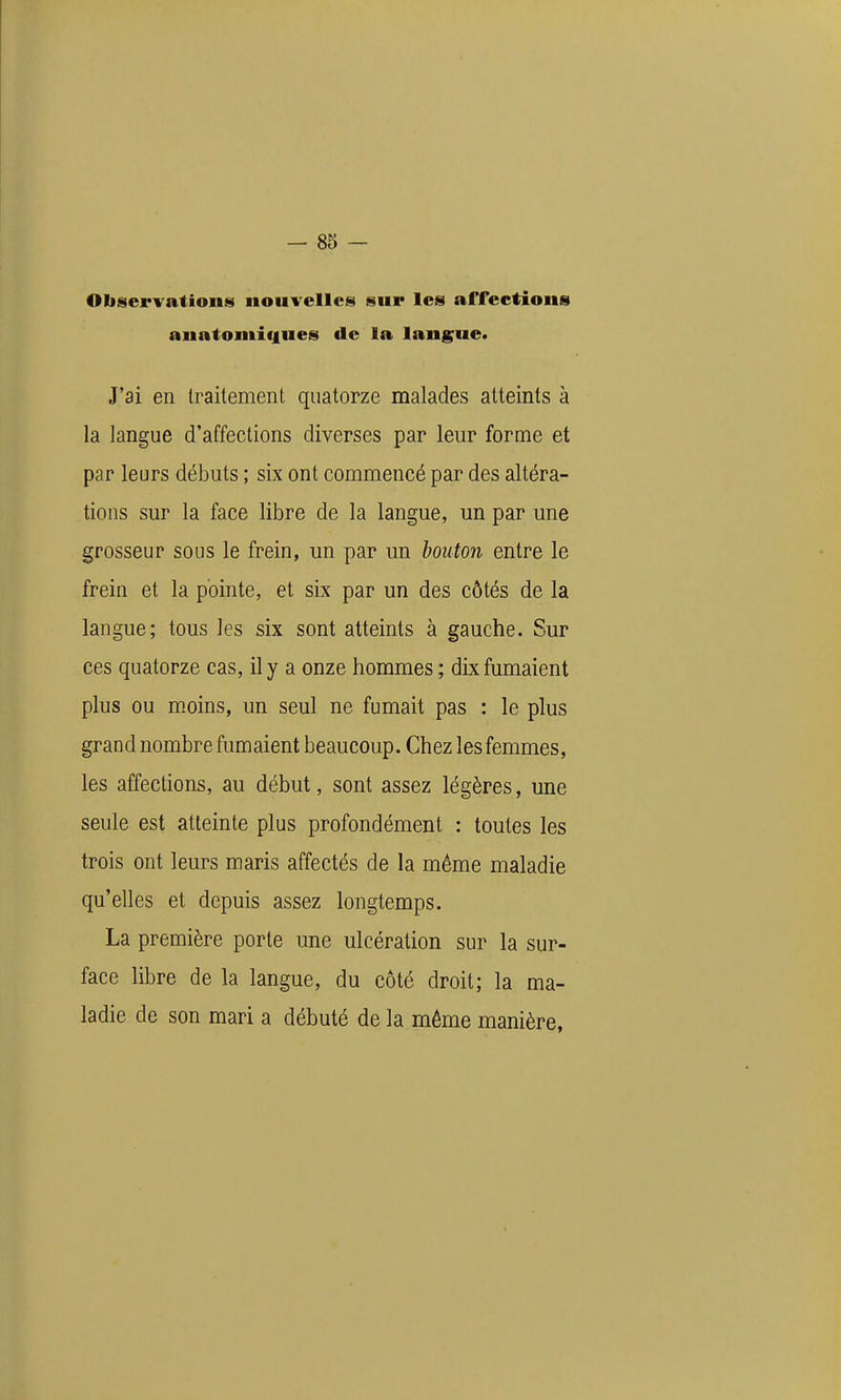 Observations nouvelles sur les affections anatomif|ues de la langue. J'ai en traitement quatorze malades atteints à la langue d'affections diverses par leur forme et par leurs débuts ; six ont commencé par des altéra- tions sur la face libre de la langue, un par une grosseur sous le frein, un par un bouton entre le frein et la pointe, et six par un des côtés de la langue; tous les six sont atteints à gauche. Sur ces quatorze cas, il y a onze hommes ; dix fumaient plus ou moins, un seul ne fumait pas : le plus grand nombre fumaient beaucoup. Chez les femmes, les affections, au début, sont assez légères, une seule est atteinte plus profondément : toutes les trois ont leurs maris affectés de la même maladie qu'elles et depuis assez longtemps. La première porte une ulcération sur la sur- face libre de la langue, du côté droit; la ma- ladie de son mari a débuté de la même manière,