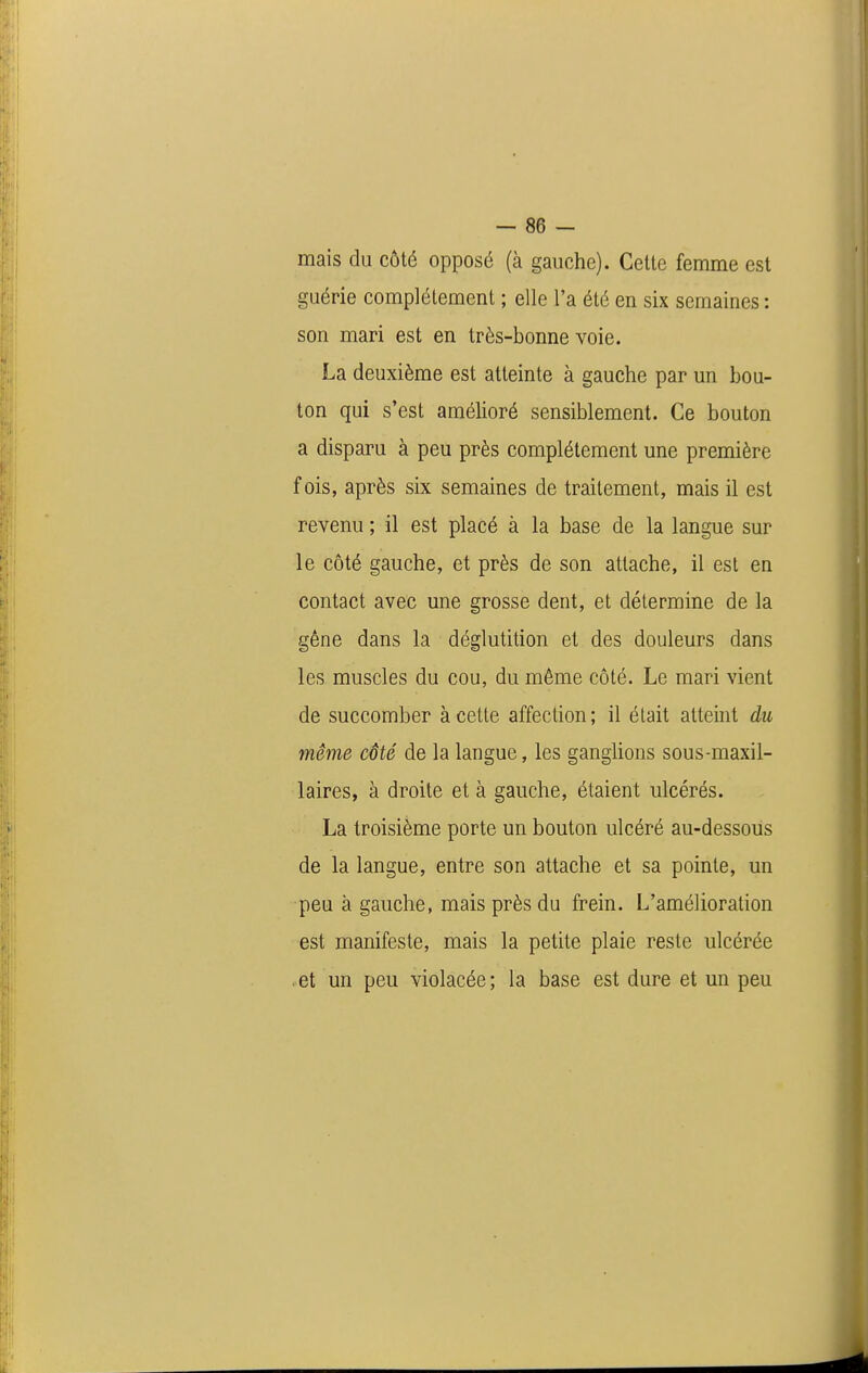 — se- mais du côté opposé (à gauche). Celte femme est guérie complètement ; elle l'a été en six semaines : son mari est en très-bonne voie. La deuxième est atteinte à gauche par un bou- ton qui s'est amélioré sensiblement. Ce bouton a disparu à peu près complètement une première fois, après six semaines de traitement, mais il est revenu ; il est placé à la base de la langue sur le côté gauche, et près de son attache, il est en contact avec une grosse dent, et détermine de la gène dans la déglutition et des douleurs dans les muscles du cou, du même côté. Le mari vient de succomber à cette affection; il était atteint du même côté de la langue, les ganglions sous-maxil- laires, à droite et à gauche, étaient ulcérés. La troisième porte un bouton ulcéré au-dessous de la langue, entre son attache et sa pointe, un peu à gauche, mais près du frein. L'amélioration est manifeste, mais la petite plaie reste ulcérée . et un peu violacée ; la base est dure et un peu