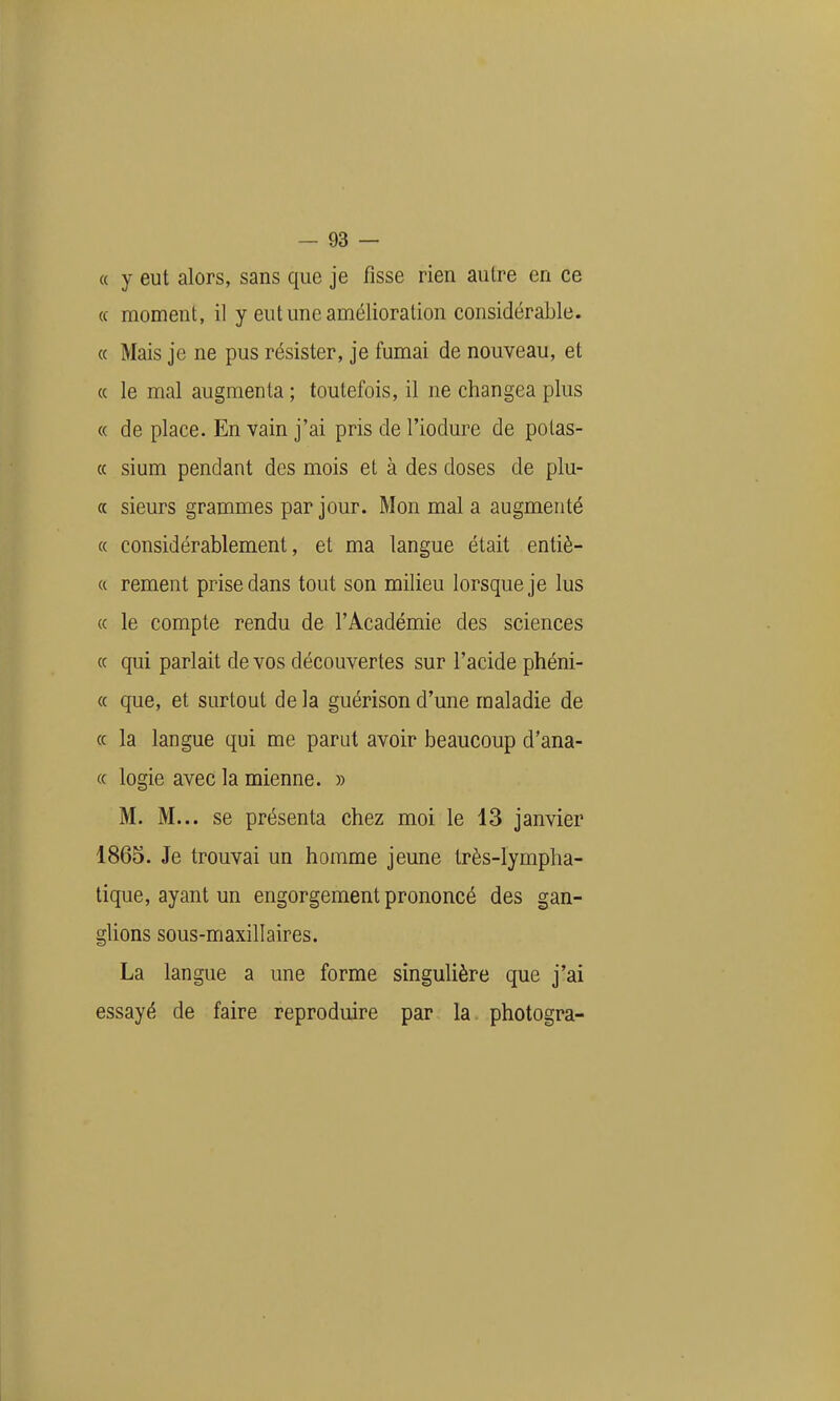 « y eut alors, sans que je fisse rien autre en ce (c moment, il y eut une amélioration considérable. « Mais je ne pus résister, je fumai de nouveau, et (( le mal augmenta ; toutefois, il ne changea plus « de place. En vain j'ai pris de l'iodure de potas- « sium pendant des mois et à des doses de plu- « sieurs grammes par jour. Mon mal a augmenté « considérablement, et ma langue était entiè- (( rement prise dans tout son milieu lorsque je lus (( le compte rendu de l'Académie des sciences (c qui parlait de vos découvertes sur l'acide phéni- « que, et surtout de la guérison d'une maladie de « la langue qui me parut avoir beaucoup d'ana- « logie avec la mienne. » M. M... se présenta chez moi le 13 janvier 1865. Je trouvai un homme jeune très-lympha- tique, ayant un engorgement prononcé des gan- glions sous-maxillaires. La langue a une forme singulière que j'ai essayé de faire reproduire par la photogra-