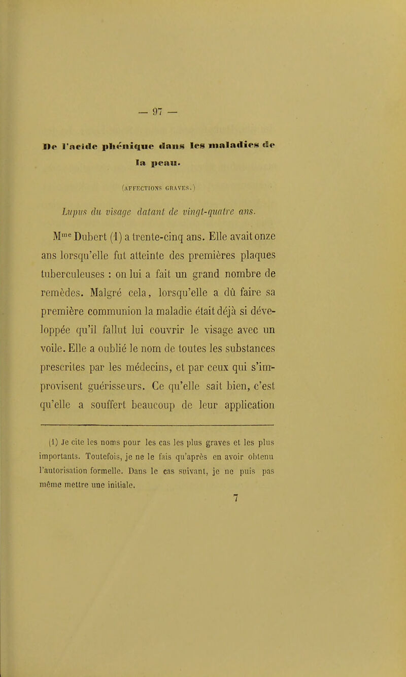 lie rncitle iilit^iiiquc ilniis les maladie!^ «Ile la peau. (AFFECTrONS GRAVES.) Liipua (lu visage datant de vimjt-qmtve ans. M'^ Duhert (i) a trenle-cinq ans. Elle avait onze ans lorsqu'elle fut atteinte des premières plaques tuberculeuses : on lui a fait un grand nombre de remèdes. Malgré cela, lorsqu'elle a dû faire sa première communion la maladie était déjà si déve- loppée qu'il fallut lui couvrir le visage avec un voile. Elle a oublié le nom de toutes les substances prescrites par les médecins, et par ceux qui s'im- provisent guérisseurs. Ce qu'elle sait bien, c'est c[ii'elle a souffert beaucoup de leur application (1) Je cite les noms pour les cas les plus graves et les plus importants. Toutefois, je ne le fais qu'après en avoir obtenu l'autorisation formelle. Dans le cas suivant, je ne puis pas même mettre une initiale. 7