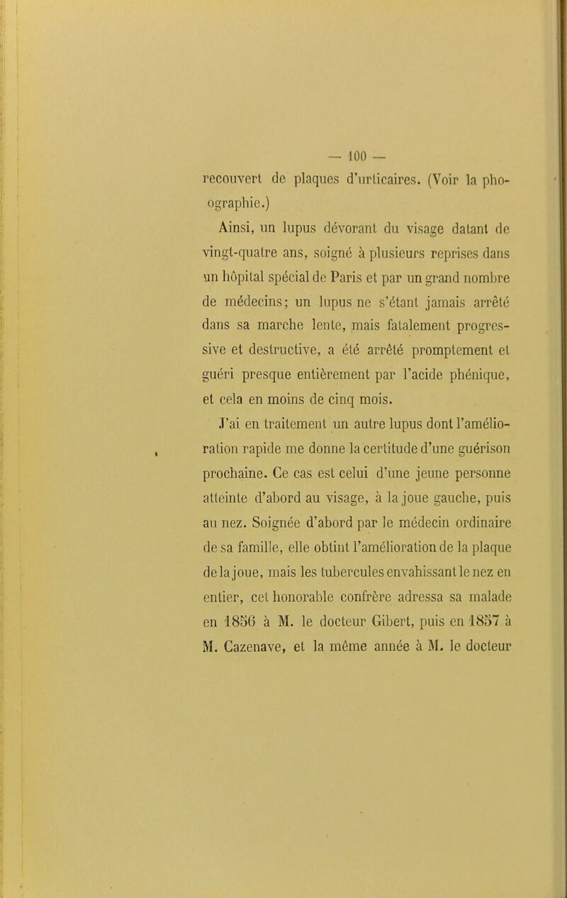 recouvert de plaques d'urticaires. (Voir la pho- ographie.) Ainsi, un lupus dévorant du visage datant de vingt-quatre ans, soigné à plusieurs reprises dans un hôpital spécial de Paris et par un grand nombre de médecins ; un lupus ne s'étant jamais arrêté dans sa marche lente, mais fatalement progres- sive et destructive, a été arrêté promptement et guéri presque entièrement par l'acide phénique, et cela en moins de cinq mois. J'ai en traitement un autre lupus dont l'amélio- ration rapide me donne la certitude d'une guérison prochaine. Ce cas est celui d'une jeune personne atteinte d'abord au visage, à la joue gauche, puis au nez. Soignée d'abord par le médecin ordinaire de sa famille, elle obtint l'amélioration de la plaque delà joue, mais les tubercules envahissant le nez en entier, cet honorable confrère adressa sa malade en 1856 à M. le docteur Gibert, puis en 1857 à M. Cazenave, et la même année à M. le docteur