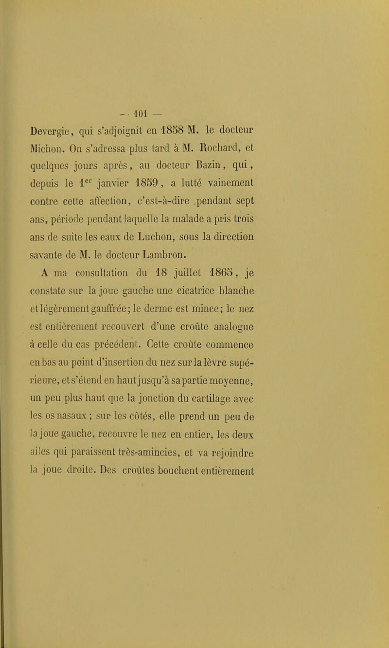 Devergie, qui s'adjoignit en 1858 M. le docteur Michon. On s'adressa plus lard à M. Rocliard, et quelques jours aprôs, au docteur Bazin, qui, depuis le 1^'' janvier 1859, a lutté vainement contre celte affection, c'est-à-dire pendant sept ans, période pendant laquelle la malade a pris trois ans de suite les eaux de Luchon, sous la direction savante de M. le docteur Lambron. A ma consultation du 18 juillet 1865, je constate sur la joue gauche une cicatrice blanche et légèrement gauffrée ; le derme est mince ; le nez est entièrement recouvert d'une croûte analogue à celle du cas précédent. Cette croûte commence en bas au point d'insertion du nez sur la lèvre supé- rieure, et s'étend en haut jusqu'à sa partie moyenne, un peu plus haut que la jonction du cartilage avec les os nasaux ; sur les côtés, elle prend un peu de la joue gauche, recouvre le nez en entier, les deux ailes qui paraissent très-amincies, et va rejoindre la joue droite. Des croûtes bouchent entièrement