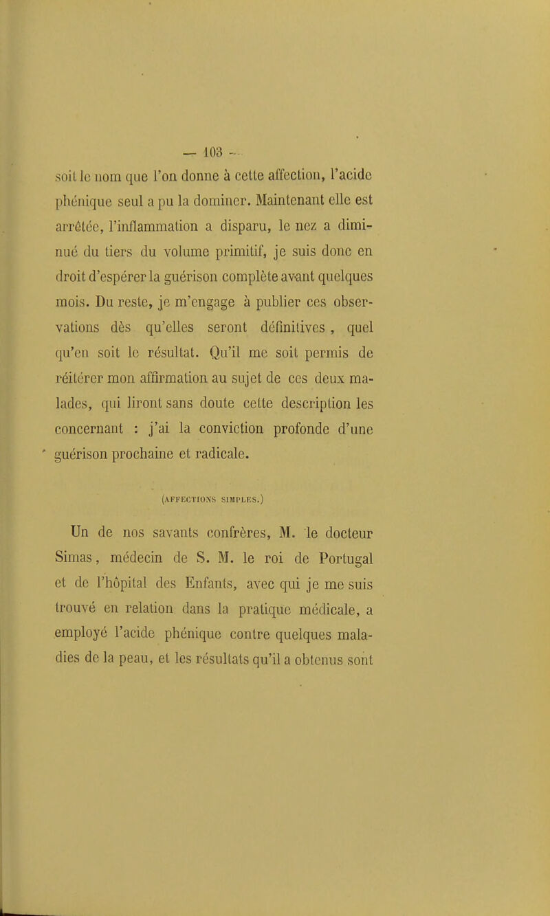 soillc nom que l'on donne à celle affcclion, l'acide phénique seul a pu la dominer. Mainlenant elle est arrêtée, l'inflammation a disparu, le nez a dimi- nué du tiers du volume primitif, je suis donc en droit d'espérer la guérison complète av-ant quelques mois. Du reste, je m'engage à publier ces obser- vations dès qu'elles seront définitives, quel qu'en soit le résultat. Qu'il me soit permis de réitérer mon affirmation au sujet de ces deux ma- lades, qui liront sans doute cette description les concernant : j'ai la conviction profonde d'une * guérison prochaine et radicale. (affections simples.) Un de nos savants confrères, M. le docteur Simas, médecin de S. M. le roi de Portugal et de l'hôpital des Enfants, avec qui je me suis trouvé en relation dans la pratique médicale, a employé l'acide phénique contre quelques mala- dies de la peau, et les résultats qu'il a obtenus sont