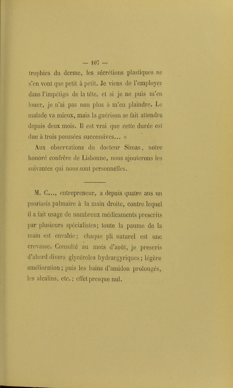 Irophies du derme, les sécrétions plastiques ne s'en vont que petit à petit. Je viens de l'employer dans l'impétigo de la tête, et si je ne puis m'en louer, je n'ai pas non plus à m'en plaindre. Le malade va mieux, mais la guérison se fait attendre depuis deux mois. Il est vrai que cette durée est due à trois poussées successives... » Aux observations du docteur Simas, notre honoré confrère de Lisbonne, nous ajouterons les suivantes qui nous sont personnelles. M. C..., entrepreneur, a depuis quatre ans un psoriasis palmaire à la main droite, contre lequel il a fait usage de nombreux médicaments prescrits par plusieurs spécialistes; toute la paume de la main est envahie; chaque pli naturel est une crevasse. Consulté au mois d'août, je prescris d'abord divers glycéroles hydrargyriques ; légère amélioration ; puis les bains d'amidon prolongés, les alcalins, etc.; effet presque nul.