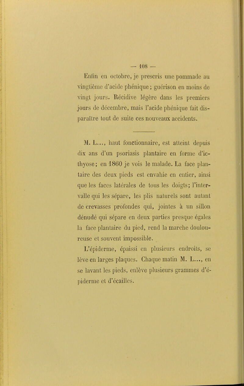 Eiilin eu octobre, je prescris une pommade au vingtième d'acide phénique ; guérison en moins de vingt jours. Récidive légère dans les premiers jours de décembre, mais l'acide phénique fait dis- paraître tout de suite ces nouveaux accidents. M. L..., haut fonctionnaire, est atteint depuis dix ans d'un psoriasis plantaire en forme d'ic- thyose; en 1860 je vois le malade. La face plan- taire des deux pieds est envahie en entier, ainsi que les faces latérales de tous les doigts; l'intep- valle qui les sépare, les plis naturels sont autant de crevasses profondes qui, jointes à un sillon dénudé qui sépare en deux parties presque égales la face plantaire du pied, rend la marche doulou- reuse et souvent impossible. L'épiderme, épaissi en plusieurs endroits, se lève en larges plaques. Chaque matin M. L..., en se lavant les pieds, enlève plusieurs grammes d'é- piderme et d'écaillés.