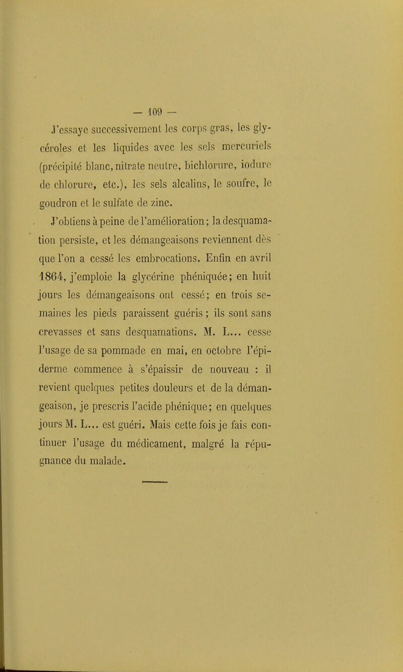 J'essaye siiccessivemenl les corps gras, les gly- céroles et les liquides avec les sels mcrcuriels (précipité blanc, nitrate neutre, bichlorure, iodurc de chlorure, etc.), les sels alcalins, le soufre, le goudron et le sulfate de zinc. J'obtiens à peine de l'amélioration ; la desquama- tion persiste, et les démangeaisons reviennent dès que l'on a cessé les embrocations. Enfin en avril 1864, j'emploie la glycérine phéniquée; en huit jours les démangeaisons ont cessé; en trois se- maines les pieds paraissent guéris ; ils sont sans crevasses et sans desquamations. M. L... cesse l'usage de sa pommade en mai, en octobre l'épi- derme commence à s'épaissir de nouveau : il revient quelques petites douleurs et de la déman- geaison, je prescris l'acide phénique; en quelques jours M. L... est guéri. Mais cette fois je fais con- tinuer l'usage du médicament, malgré la répu- gnance du malade.