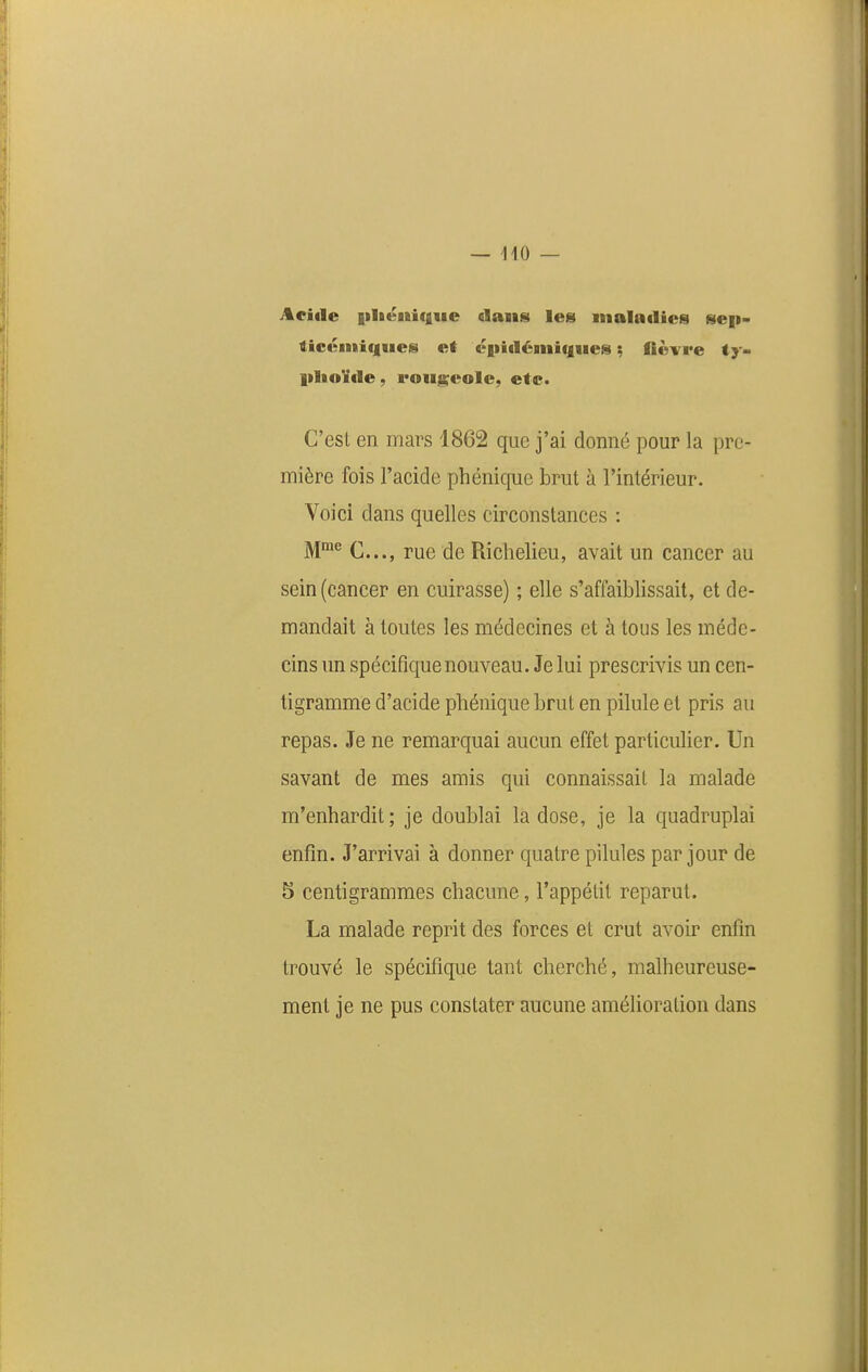 Acifle |iliéiBi(iiie dans les maladies sep- licé»tif|iics et éfiitléniiques ; fièvre ty- plioïde, rougeole, etc. C'est en mars 1862 que j'ai donné pour la pre- mière fois l'acide phénique brut à l'intérieur. Voici dans quelles circonstances : M°® C..., rue de Richelieu, avait un cancer au sein (cancer en cuirasse) ; elle s'affaiblissait, et de- mandait à toutes les médecines et à tous les méde- cins un spécifique nouveau. Je lui prescrivis un cen- tigramme d'acide phénique brut en pilule et pris au repas. Je ne remarquai aucun effet particulier. Un savant de mes amis qui connaissait la malade m'enhardit; je doublai la dose, je la quadruplai enfin. J'arrivai à donner quatre pilules par jour de 5 centigrammes chacune, l'appétit reparut. La malade reprit des forces et crut avoir enfin trouvé le spécifique tant cherché, malheureuse- ment je ne pus constater aucune amélioration dans