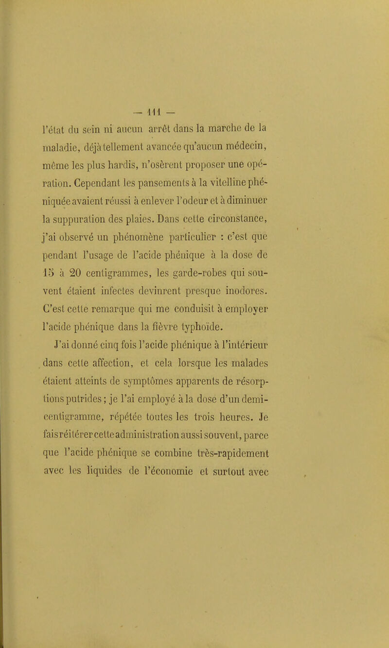 l'état du sein ni aucun arrêt dans la marche de la maladie, déjà tellement avancée qu'aucun médecin, môme les plus hardis, n'osèrent proposer une opé- ration. Cependant les pansements à la vilelline phé- niquée avaient réussi à enlever l'odeur et à diminuer la suppuration des plaies. Dans cette circonstance, j'ai observé un phénomène particulier : c'est que pendant l'usage de l'acide phénique à la dose de 15 à 20 centigrammes, les garde-robes qui sou- vent étaient infectes devinrent presque inodores. C'est cette remarque qui me conduisit à employer l'acide phénique dans la fièvre typhoïde. J'ai donné cinq fois l'acide phénique à l'intérieur dans cette affection, et cela lorsque les malades étaient atteints de symptômes apparents de résorp- tions putrides ; je l'ai employé à la dose d'un demi- centigramme, répétée toutes les trois heures. Je faisréitérer cette administration aussi souvent, parce que l'acide phénique se combine très-rapidement avec les liquides de l'économie et surtout avec