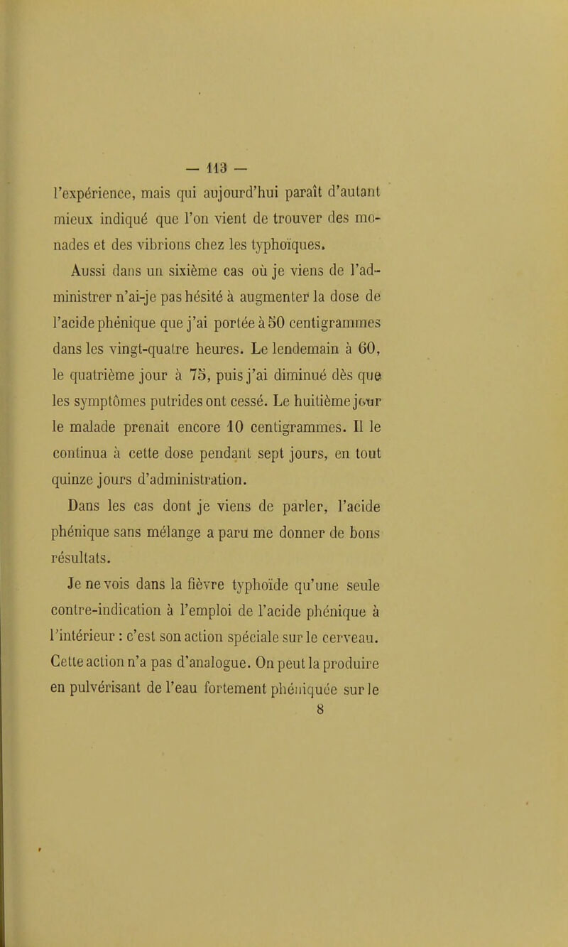 l'expérience, mais qui aujourd'hui paraît d'autant mieux indiqué que l'on vient de trouver des mo- nades et des vibrions chez les lyphoïques. Aussi dans un sixième cas où je viens de l'ad- ministrer n'ai-je pas hésité à augmenter la dose de l'acide phênique que j'ai portée à 50 centigrammes dans les vingt-quatre heures. Le lendemain à 60, le quatrième jour à 75, puis j'ai diminué dès que les symptômes putrides ont cessé. Le huitième jour le malade prenait encore 10 centigrammes. Il le continua à cette dose pendant sept jours, en tout quinze jours d'administration. Dans les cas dont je viens de parler, l'acide phénique sans mélange a paru me donner de bons résultats. Je ne vois dans la fièvre typhoïde qu'une seule contre-indication à l'emploi de l'acide phénique à l'intérieur : c'est son action spéciale sur le cerveau. Cette action n'a pas d'analogue. On peut la produire en pulvérisant de l'eau fortement phéiiiquée sur le 8