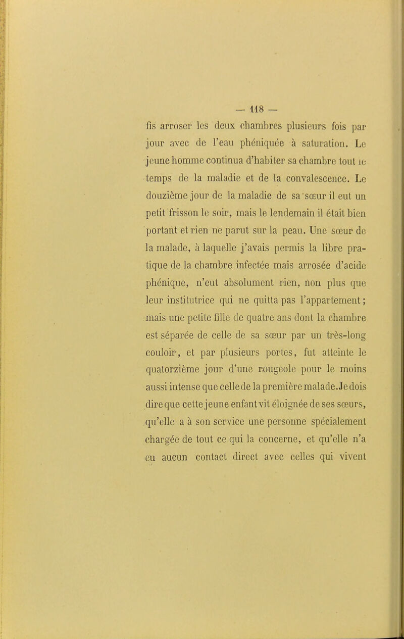 fis arroser les deux chambres plusieurs fois par jour avec de l'eau phéniquée à saluralion. Le jeune homme continua d'habiter sa chambre tout le temps de la maladie et de la convalescence. Le douzième jour de la maladie de sa sœurileut un petit frisson le soir, mais le lendemain il était bien portant et rien ne parut sur la peau. Une sœur de la malade, à laquelle j'avais permis la libre pra- tique de la chambre infectée mais arrosée d'acide phénique, n'eut absolument rien, non plus que leur institutrice qui ne quitta pas l'appartement; mais une petite fille de quatre ans dont la chambre est séparée de celle de sa sœur par un très-long couloir, et par plusieurs portes, fut atteinte le quatorzième jour d'une rx)ugeole pour le moins aussi intense que celle de la première malade. Je dois dire que cette jeune enfant vit éloignée de ses sœurs, qu'elle a à son service une personne spécialement chargée de tout ce qui la concerne, et qu'elle n'a eu aucun contact direct avec celles qui vivent