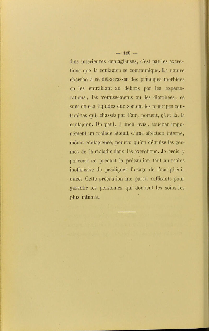 dies intérieures conlagieuses, c'est par les excré- tions que la contagion se communique. La nature cherche à se débarrasser des principes morbides en les entraînant au dehors par les expecto- rations, les vomissements ou les diarrhées; ce sont de ces liquides que sortent les principes con- taminés qui, chassés par l'air, portent, çàet là, la contagion. On peut, à mon avis, toucher impu- nément un malade atteint d'une affection interne, même contagieuse, pourvu qu'on détruise les ger- mes de la maladie dans les excrétions. Je crois y parvenir en prenant la précaution tout au moins inoffensive de prodiguer l'usage de l'eau phéni- quée. Celte précaution me paraît suffisante pour garantir les personnes qui donnent les soins les plus intimes.