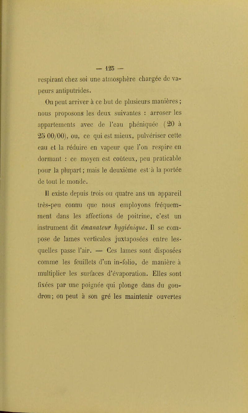 respirant chez soi une atmosphère chargée de va- peurs antiputrides. On peut arriver à ce but de phisieurs manières ; nous proposons les deux suivantes : arroser les appartements avec de l'eau phéniquée (20 à 25 00/00), ou, ce qui est mieux, pulvériser cette eau et la réduire en vapeur que l'on respire en dormant : ce moyen est coûteux, peu praticable pour la plupart ; mais le deuxième est à la portée de tout le monde. Il existe depuis trois ou quatre ans un appareil très-peu connu que nous employons fréquem- ment dans les affections de poitrine, c'est un instrument dit émanateur hygiénique. Il se com- pose de lames verticales juxtaposées entre les- quelles passe l'air. — Ces lames sont disposées comme les feuillets d'un in-folio, de manière à multipher les surfaces d'évaporation. Elles sont fixées par une poignée qui plonge dans du gou- dron ; on peut à son gré les maintenir ouvertes