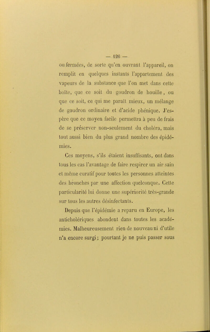 ou fermées, de sorte qu'en ouvrant l'appareil, on remplit en quelques instants l'appartement des vapeurs de la substance que l'on met dans cette boîte, que ce soit du goudron de houille, ou que ce soit, ce qui me paraît mieux, un mélange de goudron ordinaire et d'acide phénique. J'es- père que ce moyen facile permettra à peu de frais de se préserver non-seulement du choléra, mais tout aussi bien du plus grand nombre des épidé- mies. Ces moyens, s'ils étaient insuffisants, ont dans tous les cas l'avantage de faire respirer un air sain et môme curatif pour toutes les personnes atteintes des bronches par une affection quelconque. Cette particularité lui donne une supériorité très-grande sur tous les autres désinfectants. Depuis que l'épidémie a reparu en Europe, les anticholériques abondent dans toutes les acadé- mies. Malheureusement rien de nouveau ni d'utile n'a encore surgi; pourtant je ne puis passer sous