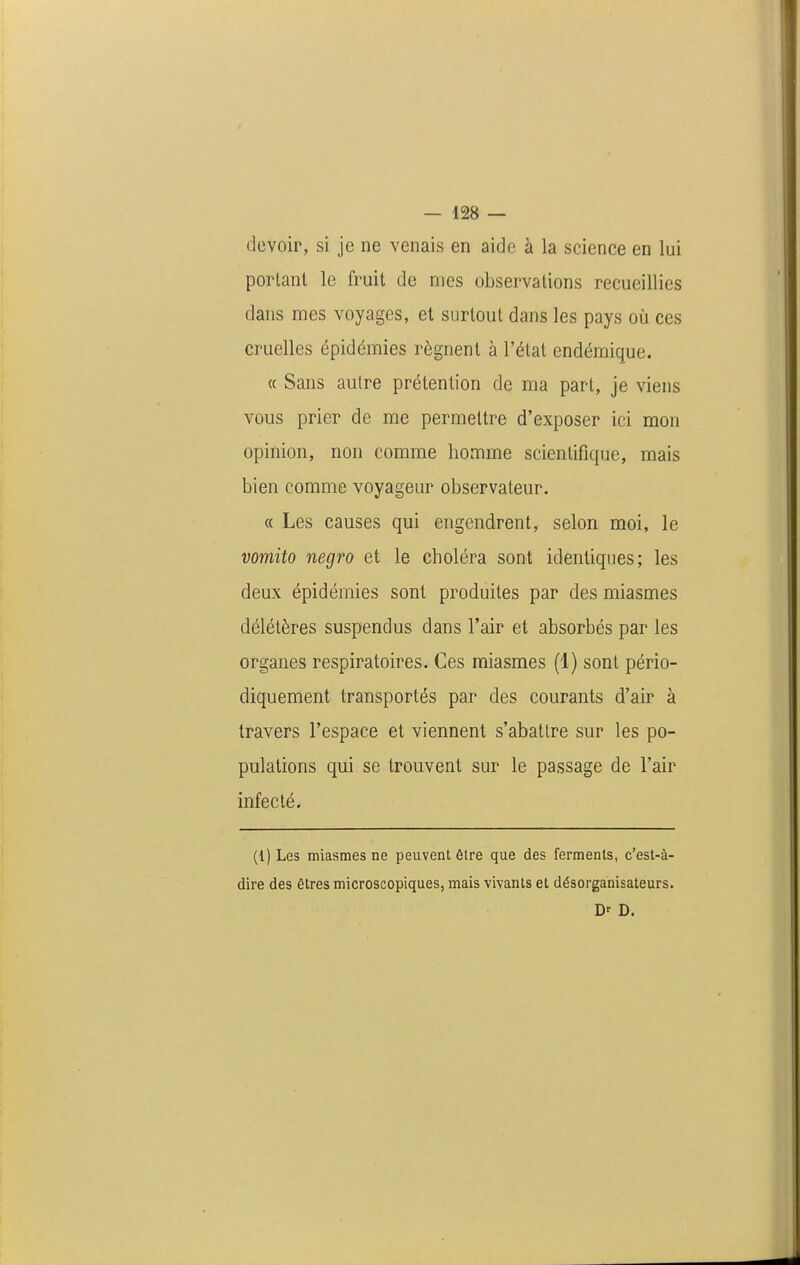 devoir, si je ne venais en aide à la science en lui portant le fruit de mes observations recueillies dans mes voyages, et surtout dans les pays où ces cruelles épidémies régnent à l'état endémique. « Sans autre prétention de ma part, je viens vous prier de me permettre d'exposer ici mon opinion, non comme homme scientifique, mais bien comme voyageur observateur. « Les causes qui engendrent, selon moi, le vomito negro et le choléra sont identiques; les deux épidémies sont produites par des miasmes délétères suspendus dans l'air et absorbés par les organes respiratoires. Ces miasmes (1) sont pério- diquement transportés par des courants d'air à travers l'espace et viennent s'abattre sur les po- pulations qui se trouvent sur le passage de l'air infecté. (1) Les miasmes ne peuvent être que des ferments, c'est-à- dire des êtres microscopiques, mais vivants et désorganisateurs. D' D.