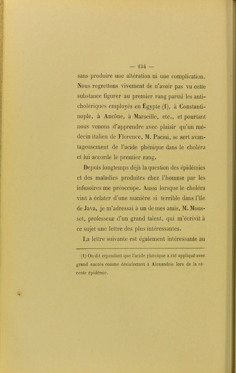 — J34 — sans produire une alléralion ni une complication. Nous regrettons vivement de n'avoir pas vu celte substance figurer au premier rang parmi les anti- cholériques employés en Êgyple (1), à Gonslanli- nople, à Ancône, à Marseille, etc., et pourtant nous venons d'apprendre avec- plaisir qu'un mé- decin italien de Florence, M. Pacini, se sert avan- tageusement de l'acide phénique dans le choléra et lui accorde le premier rang. Depuis longtemps déjà la question des épidémies et des maladies produites chez l'homme par les infusoires me préoccupe. Aussi lorsque le choléra vint à éclater d'une manière si terrible dans l'île de Java, je m'adressai à un de mes amis, M. Mous- set, professeur d'un grand talent, qui m'écrivit à ce sujet une lettre des plus intéressantes. La lettre suivante est également intéressante au (1) On dit cependant que l'acide phénique a été appliqué avec grand succès comme désinfeclanl à Alexandrie lors de la ré - cente épidémie.