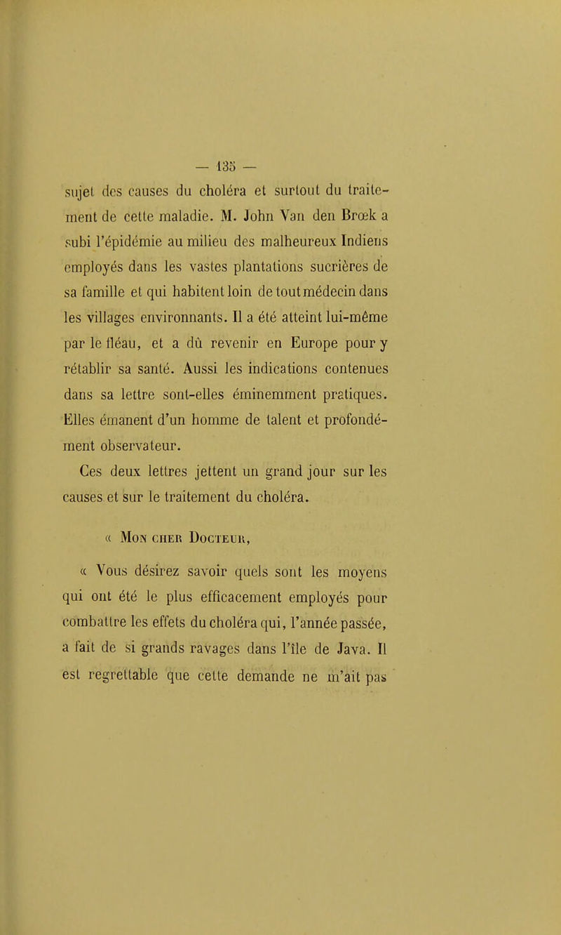 sujet (les causes du choléra et surtout du traite- ment de cette maladie. M. John Van den Brœk a subi l'épidémie au milieu des malheureux Indiens employés dans les vastes plantations sucrières de sa famille et qui habitent loin de tout médecin dans les villages environnants. Il a été atteint lui-même parletléau, et a dij revenir en Europe pour y rétablir sa santé. Aussi les indications contenues dans sa lettre sont-elles éminemment praticpies. Elles émanent d'un homme de talent et profondé- ment observateur. Ces deux lettres jettent mi grand jour sur les causes et sur le traitement du choléra. « Mon cher Docteur, « Vous désirez savoir quels sont les moyens qui ont été le plus efficacement employés pour combattre les effets du choléra qui, l'année passée, a fait de si grands ravages dans l'île de Java. Il est regrettable que cette demande ne m'ait pas