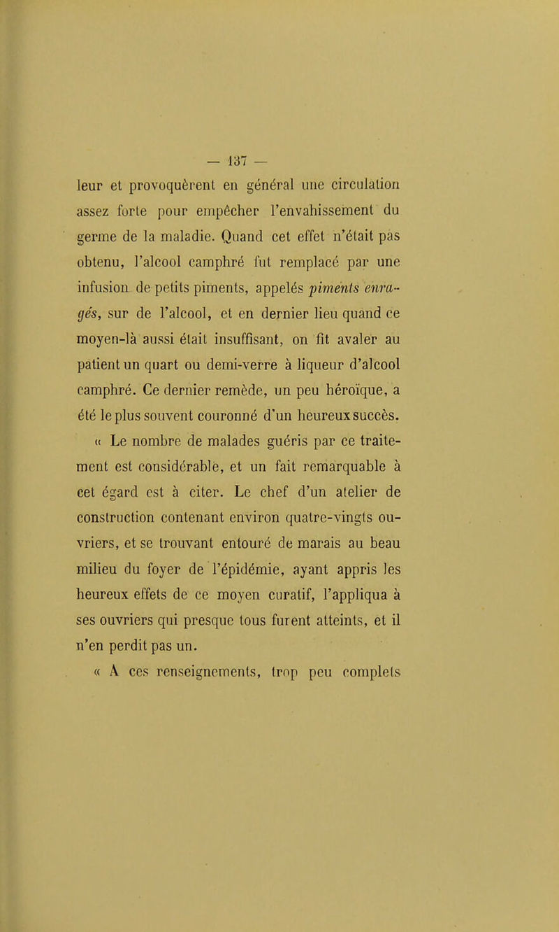 leur et provoquèrent en général une circulation assez forte pour empêcher l'envahissement du germe de la maladie. Quand cet effet n'était pas obtenu, l'alcool camphré fut remplacé par une infusion de petits piments, 3i\)pelés piments enra- gés, sur de l'alcool, et en dernier lieu quand ce moyen-là aussi était insuffisant, on fit avaler au patient un quart ou demi-verre à liqueur d'alcool camphré. Ce dernier remède, un peu héroïque, a été le plus souvent couronné d'un heureux succès. <( Le nombre de malades guéris par ce traite- ment est considérable, et un fait remarquable à cet égard est à citer. Le chef d'un atelier de construction contenant environ quatre-vingts ou- vriers, et se trouvant entouré de marais au beau miheu du foyer de l'épidémie, ayant appris les heureux effets de ce moyen curatif, l'appliqua à ses ouvriers qui presque tous furent atteints, et il n'en perdit pas un. « A ces renseignements, trop peu complets