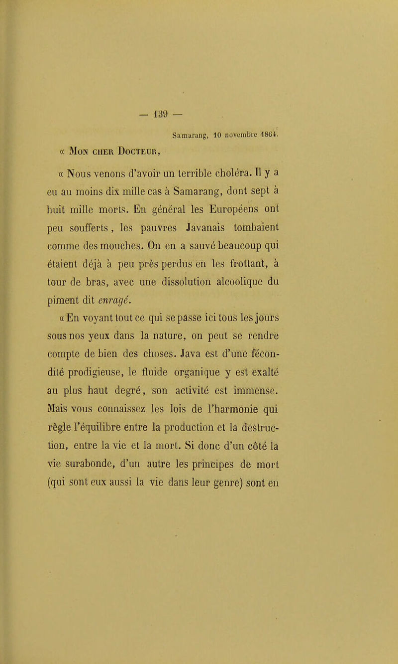 Samarang, 10 novembre 1864. (c Mon cher Docteur, (c Nous venons d'avoir un terrible choléra. H y a eu au moins dix mille cas à Samarang, dont sept à huit mille morts. En général les Européens ont peu soufferts, les pauvres Javanais tombaient comme des mouches. On en a sauvé beaucoup qui étaient déjà à peu près perdus en les frottant, à tour de bras, avec une dissolution alcoolique du piment dit enragé. « En voyant tout ce qui se passe ici tous les jours sous nos yeux dans la nature, on peut se rendre compte de bien des choses. Java est d'une fécon- dité prodigieuse, le fluide organique y est exalté au plus haut degré, son activité est immense. Mais vous connaissez les lois de l'harmonie qui règle l'équilibre entre la production et la destruc- tion, entre la vie et la mort. Si donc d'un côté la vie surabonde, d'un autre les principes de mort (qui sont eux aussi la vie dans leur genre) sont en