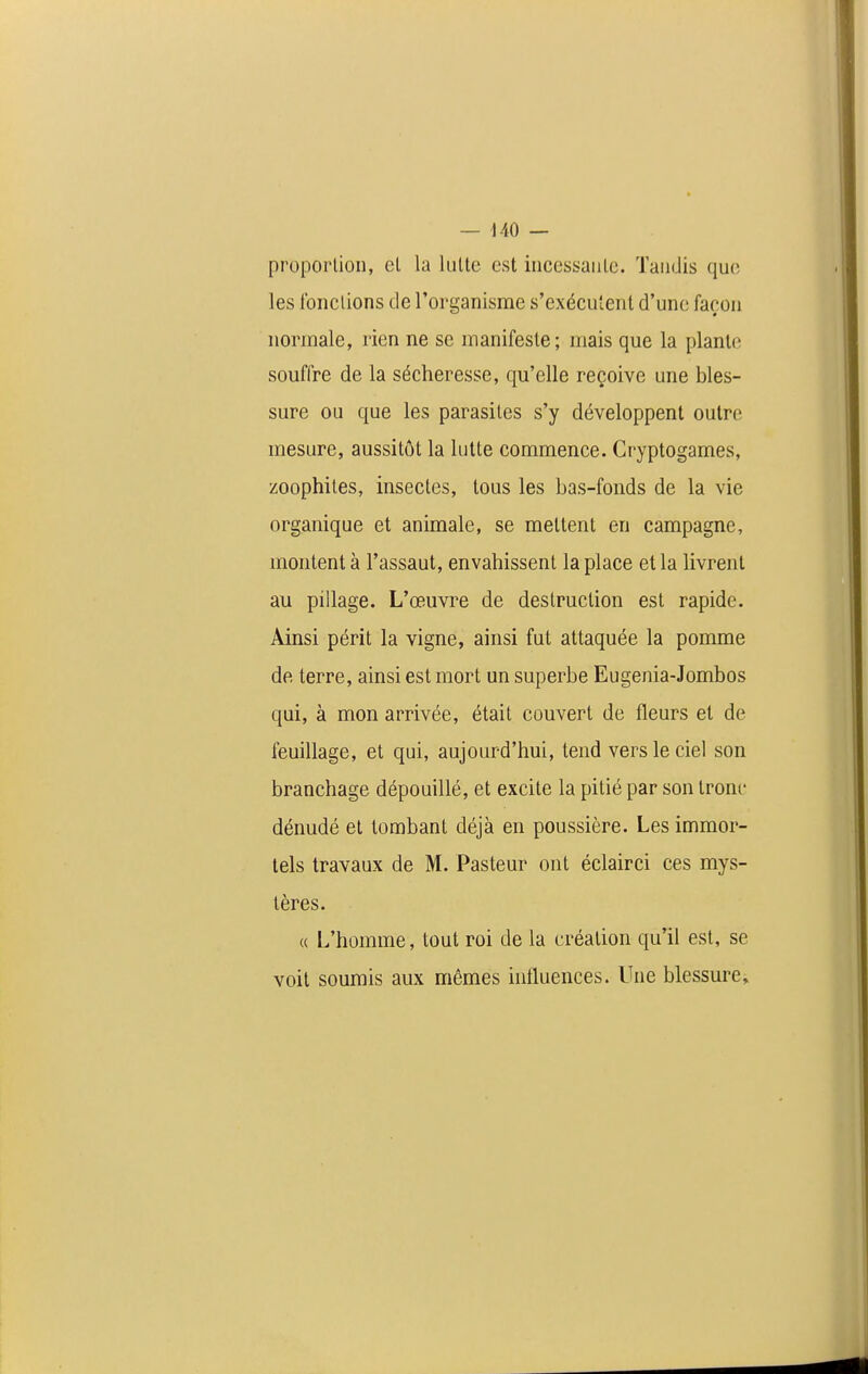 proportion, el la lutte est incessante. Tandis que les fonctions de l'organisme s'exécutent d'une façon normale, rien ne se manifeste; mais que la plante souffre de la sécheresse, qu'elle reçoive une bles- sure ou que les parasites s'y développent outre mesure, aussitôt la lutte commence. Cryptogames, zoophites, insectes, tous les bas-fonds de la vie organique et animale, se mettent en campagne, montent à l'assaut, envahissent la place et la livrent au pillage. L'œuvre de destruction est rapide. Ainsi périt la vigne, ainsi fut attaquée la pomme de terre, ainsi est mort un superbe Eugenia-Jombos qui, à mon arrivée, était couvert de fleurs et de feuillage, et qui, aujourd'hui, tend vers le ciel son branchage dépouillé, et excite la pitié par son tronc dénudé el tombant déjà en poussière. Les immor- tels travaux de M. Pasteur ont éclair ci ces mys- tères. « L'homme, tout roi de la création qu'il est, se voit soumis aux mêmes inlluences. Une blessure»