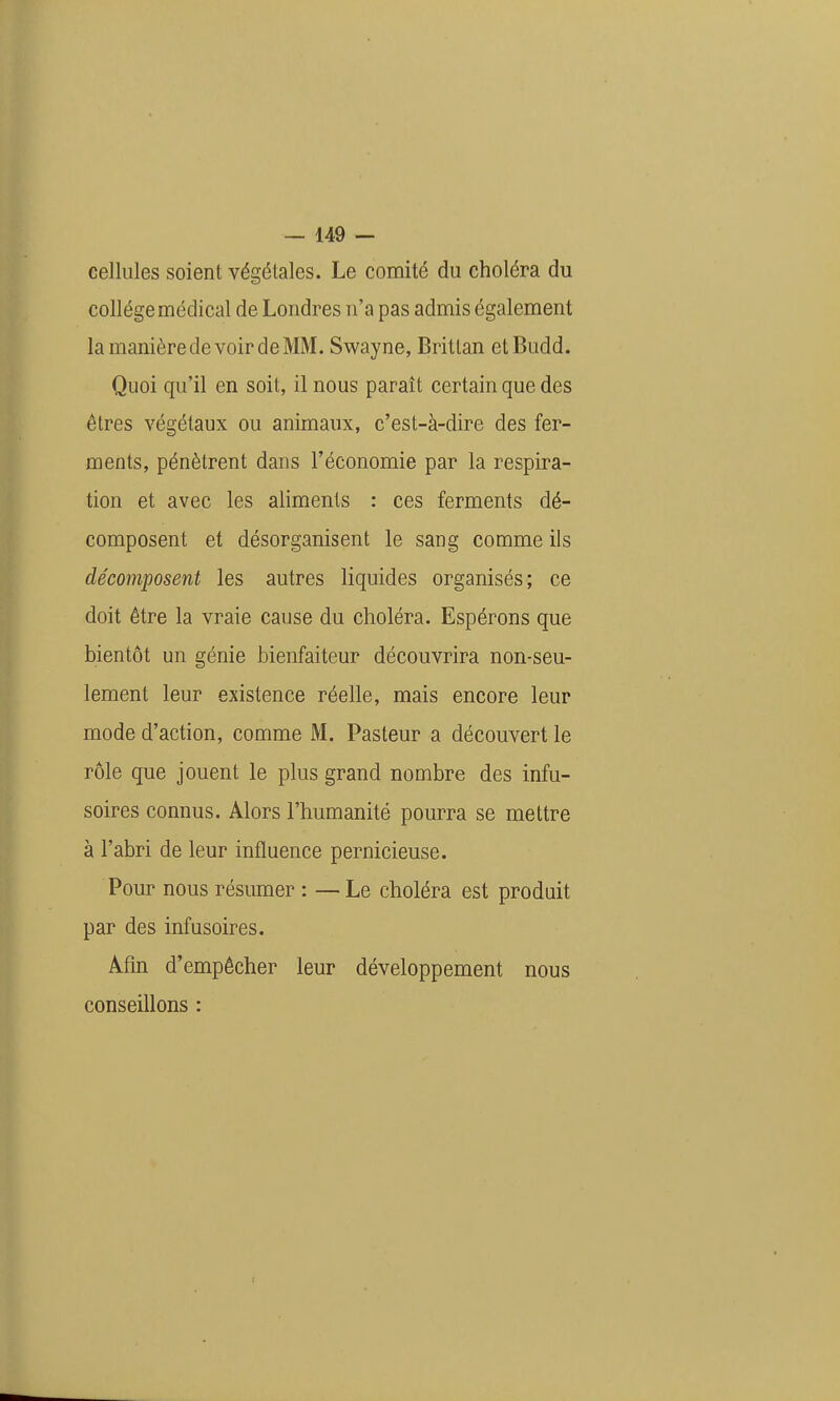 cellules soient végétales. Le comité du choléra du collège médical de Londres n'a pas admis également la manière de voir de MM. Swayne, Brittan etBudd. Quoi qu'il en soit, il nous paraît certain que des êtres végétaux ou animaux, c'est-à-dire des fer- ments, pénètrent dans l'économie par la respira- tion et avec les aliments : ces ferments dé- composent et désorganisent le sang comme ils décomposent les autres liquides organisés; ce doit être la vraie cause du choléra. Espérons que bientôt un génie bienfaiteur découvrira non-seu- lement leur existence réelle, mais encore leur mode d'action, comme M. Pasteur a découvert le rôle que jouent le plus grand nombre des infu- soires connus. Alors l'humanité pourra se mettre à l'abri de leur influence pernicieuse. Pour nous résumer : — Le choléra est produit par des infusoires. Afm d'empêcher leur développement nous conseillons :