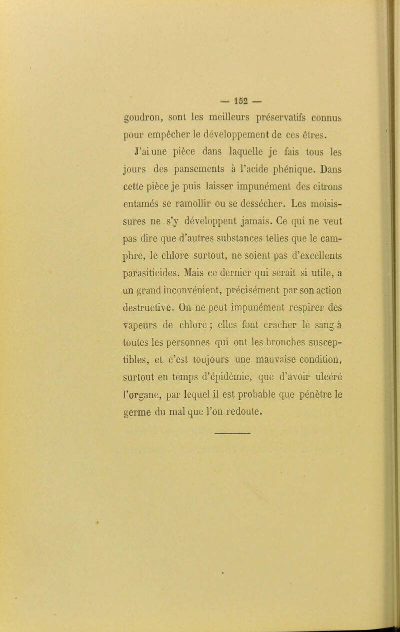 goudron, sont les meilleurs préservatifs connus pour empêcher le développement de ces ôlres. J'ai une pièce dans laquelle je fais tous les jours des pansements à l'acide phénique. Dans cette pièce je puis laisser impunément des citrons entamés se ramollir ou se dessécher. Les moisis- sures ne s'y développent jamais. Ce qui ne veut pas dire que d'autres substances telles que le cam- phre, le chlore surtout, ne soient pas d'excellents parasiticides. Mais ce dernier qui serait si utile, a un grand hiconvénient, précisément par son action destructive. On ne peut impunément respirer des vapeurs de chlore ; elles font cracher le sang à toutes les personnes qui ont les bronches suscep- tibles, et c'est toujours une mauvaise condition, surtout en temps d'épidémie, que d'avoir ulcéré l'organe, par lequel il est probable que pénètre le germe du mal que l'on redoute.