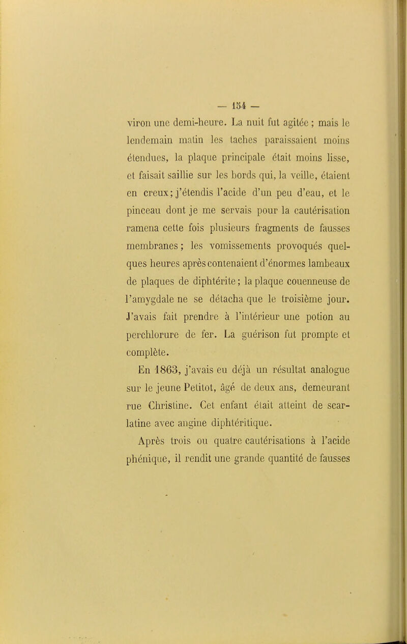 viron une demi-heure. La nuit fut agitée ; mais le lendemain malin les taches paraissaient moins étendues, la plaque principale était moins lisse, et faisait saillie sur les bords qui, la veille, étaient en creux; j'étendis l'acide d'un peu d'eau, et le pinceau dont je me servais pour la cautérisation ramena cette fois plusieurs fragments de fousses membranes ; les vomissements provoqués quel- ques heures après contenaient d'énormes lambeaux de plaques de diphtérite ; la plaque couenneuse de l'amygdale ne se détacha que le troisième jour. J'avais fait prendre à l'intérieur une potion au perchlorure de fer. La guérison fut prompte et complète. En 1863, j'avais eu déjà un résultat analogue sur le jeune Pelitot, âgé de deux ans, demeurant rue Christine. Cet enfant était atteint de scar- latine avec angine diphtéritique. Après trois ou quatre cautérisations à l'acide phénique, il rendit une grande quantité de fausses