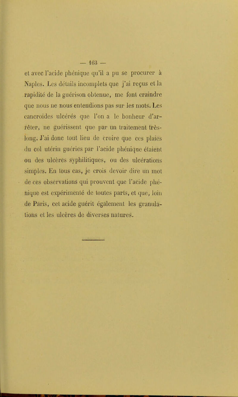 et avec l'acide phénique qu'il a pu se procurer à Naples. Les détails incomplets que j'ai reçus el la rapidité de la guérison obtenue, me font craindre que nous ne nous entendions pas sur les mots. Les cancroïdes ulcérés que l'on a le bonheur d'ar- rêter, ne guérissent que par un traitement très- long. J'ai donc tout lieu de croire que ces plaies du col utérin guéries par l'acide phénique étaient ou des ulcères syphilitiques, ou des ulcérations simples. En tous cas, je crois devoir dire un mot de ces observations qui prouvent que l'acide phé- nique est expérimenté de toutes parts, et que, loin de Paris, cet acide guérit également les granula- tions et les ulcères de diverses natures.