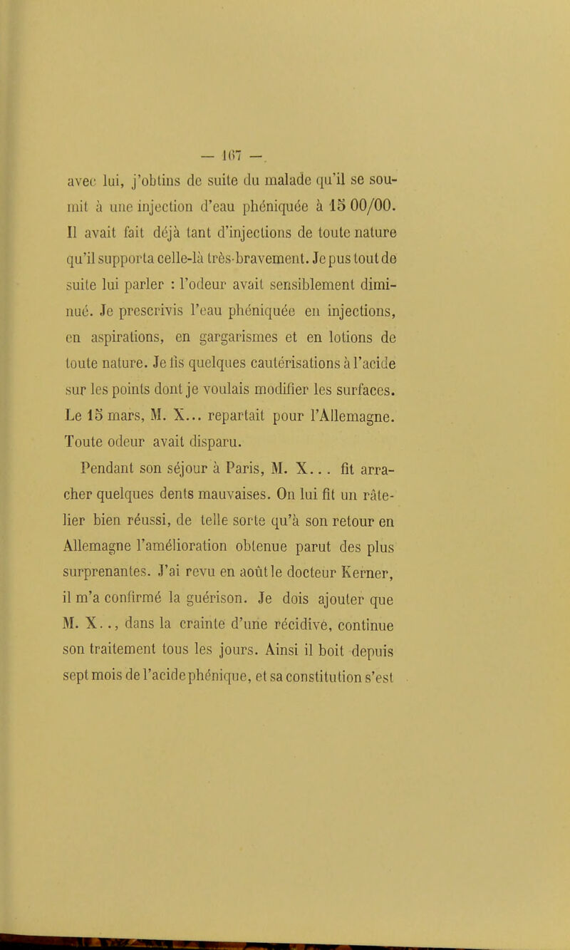 — l(w -, avec lui, j'obtins de suite du malade qu'il se sou- mit à une injection d'eau phéniquée à 15 00/00. Il avait fait déjà tant d'injections de toute nature qu'il supporta celle-là très-bravement. Je pus tout de suite lui parler : l'odeur avait sensiblement dimi- nué. Je prescrivis l'eau phéniquée en injections, en aspirations, en gargarismes et en lotions de toute nature. Je lis quelques cautérisations à l'acide sur les points dont je voulais modifier les surfaces. Le 15 mars, M. X... repartait pour l'Allemagne. Toute odeur avait disparu. Pendant son séjour à Paris, M. X... fit arra- cher quelques dents mauvaises. On lui fit un râte- lier bien réussi, de telle sorte qu'à son retour en Allemagne l'amélioration obtenue parut des plus surprenantes. J'ai revu en août le docteur Kerner, il m'a confirmé la guérison. Je dois ajouter que M. X.., dans la crainte d'une récidive, continue son traitement tous les jours. Ainsi il boit depuis sept mois de l'acide phénique, et sa constitution s'est