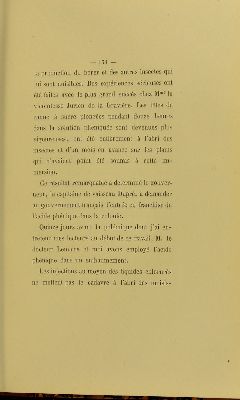 la production du borer et des autres insectes qui lui sont nuisibles. Des expériences sérieuses ont été faites avec le plus grand succès chez M'»'' la vicomtesse Jurien de la Gravière. Les têtes de canne à sucre plongées pendant douze heures dans la solution phéniquée sont devenues plus vigoureuses, ont été entièrement à l'abri des insectes et d'un mois en avance sur les plants qui n'avaient point été soumis à cette im- mersion. Ce résultat remarquable a déterminé le gouver- neur, le capitaine de vaisseau Dupré, à demander au gouvernement français l'entrée en franchise de l'acide phénique dans la colonie. Quinze jours avant la polémique dont j'ai en- tretenu mes lecteurs au début de ce travail, M. le docteur Lemaire et moi avons employé l'acide phénique dans un embaumement. Les injections au moyen des liquides chlorurés ne mettent pas le cadavre à l'abri des moisis-