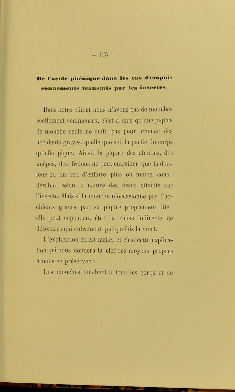 De l'aciile pUéiiique dans les cas ireiiipoi- son ncments transmis i»ai* les insectes. Dans noire climat nous n'avons pas de mouches réellement venimeuses, c'est-à-dire qu'une piqûre de mouche seule ne suflit pas pour amener des accidents graves, quelle que soit la partie du corps qu'elle pique. Ainsi, la piqûre des abeilles, des guêpes, des frelons ne peut entraîner que la dou- leur ou un peu d'enflure plus ou moins consi- dérable, selon la nature des tissus atteints par l'insecte. Mais si la mouche n'occasionne pas d'ac- cidents graves par sa piqûre proprement dite, elle peut cependant être la cause indirecte de désordres qui entraînent quelquefois la mort. L'explication en est facile, et c'est cette explica- tion qui nous donnera la clef des moyens propres à nous en préserver : Les mouches touchent à tous les corps et de