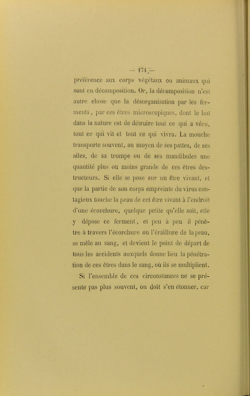 préférence aux corps végétaux ou animaux qui sonl eu décomposition. Or, la décomposition n'est autre chose que la désorganisation par les fer- ments , par ces êtres microscopiques, dont le but dans la nature est de détruire tout ce qui a vécu, tout ce qui vit et tout ce qui vivra. La mouche transporte souvent, au moyen de ses pattes, de ses ailes, de sa trompe ou de ses mandibules une quantité plus ou moins grande de ces êtres des- tructeurs. Si elle se pose sur un être vivant, et que la partie de son corps empreinte du virus con- tagieux touche la peau de cet être vivant à l'endroit d'une écorchure, quelque petite qu'elle soit, elle y dépose ce ferment, et peu à peu il pénè- tre à travers l'écorchure ou l'éraillure de la peau, se mêle au sang, et devient le point de départ de tous les accidents auxquels donne lieu la pénétra- tion de ces êtres dans le sang, où ils se multiplient. Si l'ensemble de ces circonstances ne se pré- sente pas plus souvent, ou doit s'en étonner, car