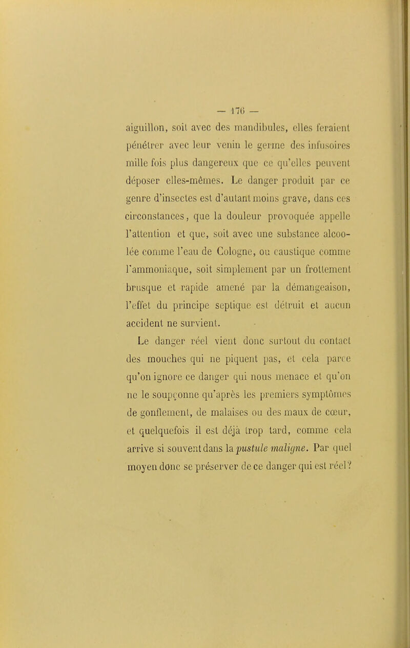 aiguillon, soil avec des mandibules, elles feraient pénétrer avec leur venin le germe des infusoires mille fois plus dangereux que ce qu'elles peuvent déposer elles-mêmes. Le danger produit par ce genre d'insectes est d'autant moins grave, dans ces circonstances, que la douleur provoquée appelle l'attention et que, soit avec une substance alcoo- lée comme l'eau de Cologne, ou caustique comme l'ammoniaque, soit simplement par un frottement brusque et rapide amené par la démangeaison, l'effet du principe seplique est détruit et aucun accident ne survient. Le danger réel vient donc surtout du contact des mouches qui ne piquent pas, et cela parce qu'on ignore ce danger qui nous menace et qu'on ne le soupçonne qu'après les premiers symptômes de gonflement, de malaises ou des maux de cœur, et quelquefois il est déjà trop tard, comme cela arrive si souvent dans h pustule maligne. Par quel moyen donc se préserver de ce danger qui est réel?