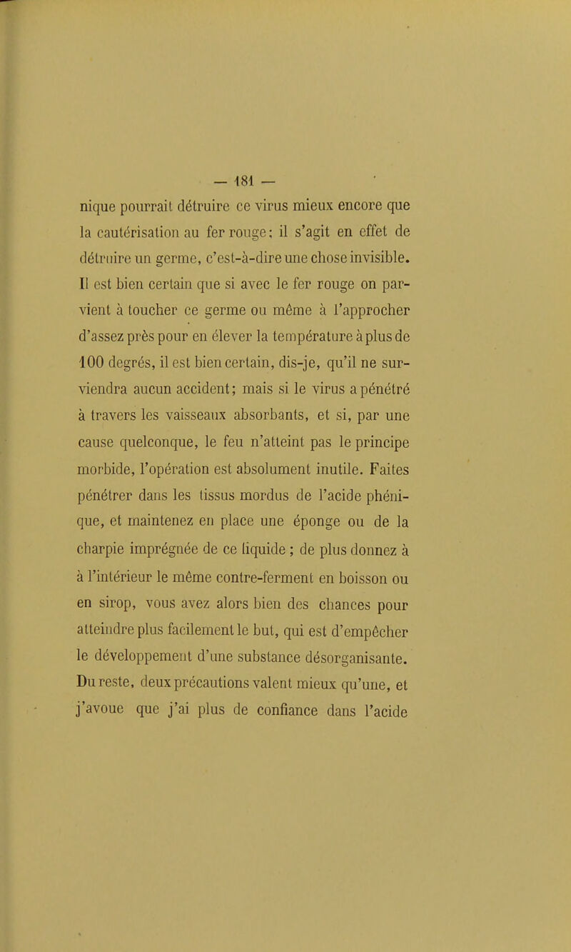 nique pourrait détruire ce virus mieux encore que la cautérisation au fer rouge : il s'agit en effet de détruire un germe, c'est-à-dire une chose invisible. Il est bien certain que si avec le fer rouge on par- vient à toucher ce germe ou môme à l'approcher d'assez près pour en élever la température à plus de 100 degrés, il est bien certain, dis-je, qu'il ne sur- viendra aucun accident; mais si le virus a pénétré à travers les vaisseaux absorbants, et si, par une cause quelconque, le feu n'atteint pas le principe morbide, l'opération est absolument inutile. Faites pénétrer dans les tissus mordus de l'acide phéni- que, et maintenez en place une éponge ou de la charpie imprégnée de ce liquide ; de plus donnez à à l'intérieur le même contre-ferment en boisson ou en sirop, vous avez alors bien des chances pour atteindre plus facilement le but, qui est d'empêcher le développement d'une substance désorganisante. Du reste, deux précautions valent mieux qu'une, et j'avoue que j'ai plus de confiance dans l'acide