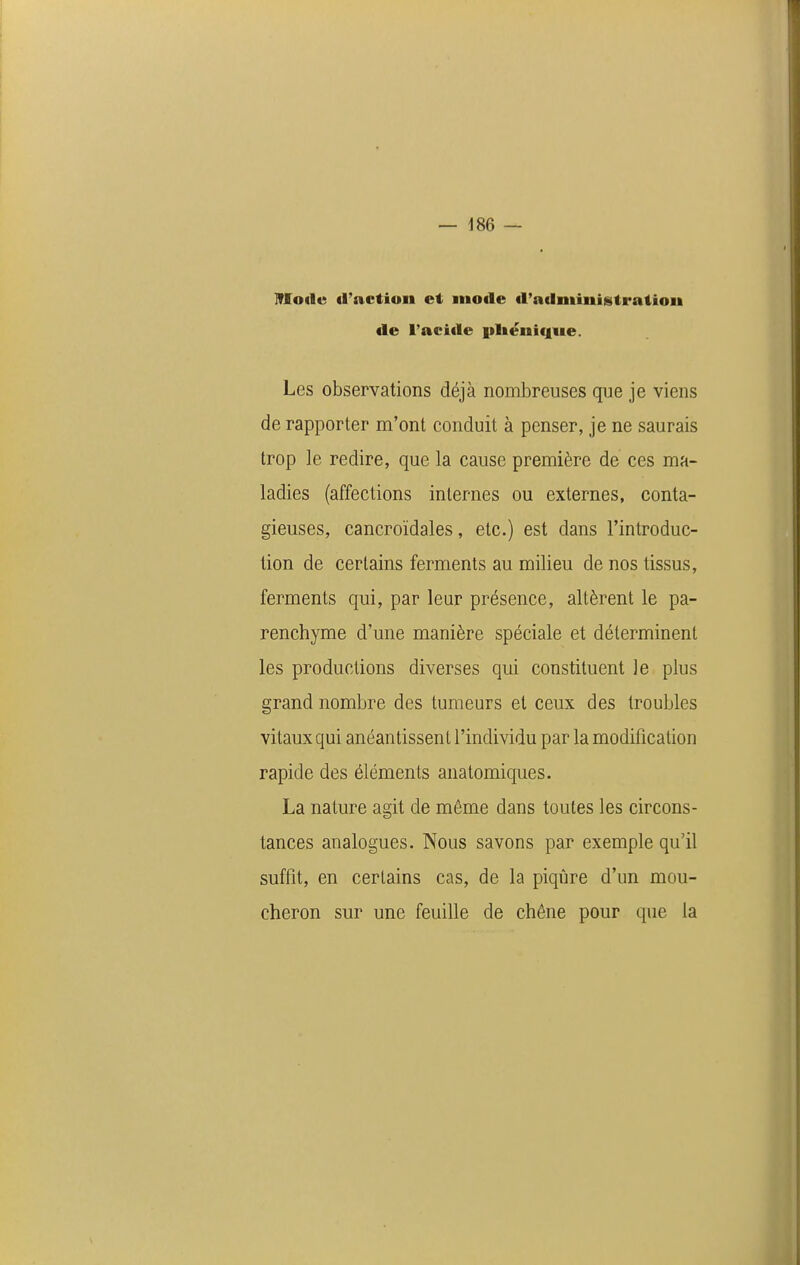 Mode (l'action et mode d'administration de l'acide iiliëni(j[ue. Les observations déjà nombreuses que je viens de rapporter m'ont conduit à penser, je ne saurais trop le redire, que la cause première de ces ma- ladies (affections internes ou externes, conta- gieuses, cancroïdales, etc.) est dans l'introduc- tion de certains ferments au milieu de nos tissus, ferments qui, par leur présence, altèrent le pa- renchyme d'une manière spéciale et déterminent les productions diverses qui constituent le plus grand nombre des tumeurs et ceux des troubles vitaux qui anéantissent l'individu par la modification rapide des éléments anatomiques. La nature agit de même dans toutes les circons- tances analogues. Nous savons par exemple qu'il suffit, en certains cas, de la piqûre d'un mou- cheron sur une feuille de chêne pour que la