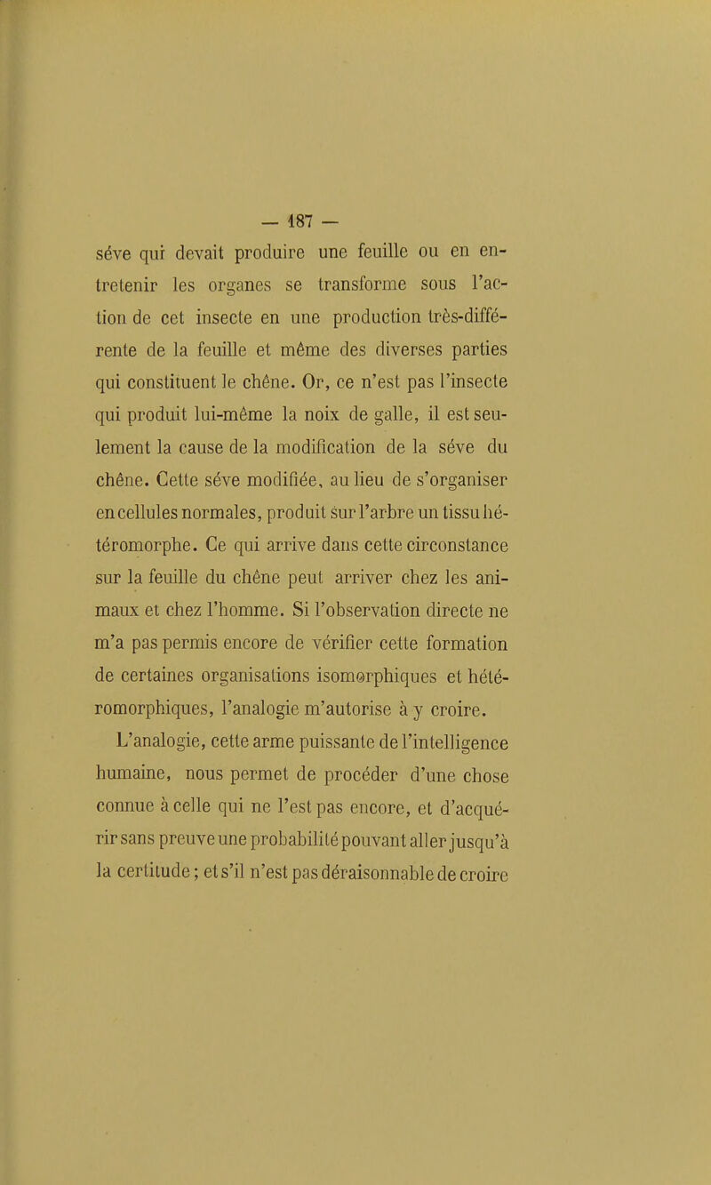 — 487 — séve qui devait produire une feuille ou en en- tretenir les organes se transforme sous l'ac- tion de cet insecte en une production très-diffé- rente de la feuille et même des diverses parties qui constituent le chêne. Or, ce n'est pas l'insecte qui produit lui-même la noix de galle, il est seu- lement la cause de la modification de la séve du chêne. Cette séve modifiée, au heu de s'organiser en cellules normales, produit sur l'arbre un tissu hé- téromorphe. Ce qui arrive dans cette circonstance sur la feuihe du chêne peut arriver chez les ani- maux et chez l'homme. Si l'observation directe ne m'a pas permis encore de vérifier cette formation de certaines organisations isomsrphiques et hélé- romorphiques, l'analogie m'autorise à y croire. L'analogie, cette arme puissante de l'intelligence humaine, nous permet de procéder d'une chose connue à celle qui ne l'est pas encore, et d'acqué- rir sans preuve une probabihté pouvant aller jusqu'à la certitude ; et s'il n'est pas déraisonnable de croire