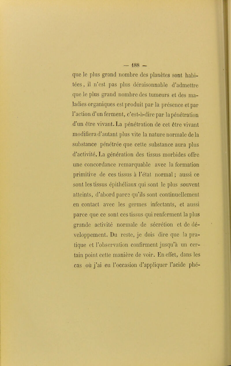 que le plus grand nombre des planètes sont habi- tées, il n'est pas plus déraisonnable d'admettre que le plus grand nombre des tumeurs et des ma- ladies organiques est produit par la présence et par l'action d'un ferment, c'est-à-dire par lapénétration d'un être vivant. La pénétration de cet être vivant modifiera d'autant plus vite la nature normale delà substance pénétrée que cette substance aura plus d'activité. La génération des tissus morbides offre une concordance remarquable avec la formation primitive de ces tissus à l'état normal ; aussi ce sont les tissus épithéliaux qui sont le plus souvent atteints, d'abord parcs qu'ils sont continuellement en contact avec les germes infectants, et aussi parce que ce sont ces tissus qui renferment la plus grande activité normale de sécrétion et de dé- veloppement. Du reste, je dois dire que la pra- tique et l'observation confirment jusqu'à un cer- tain point cette manière de voir. En effet, dans les cas où j'ai eu l'occasion d'appliquer l'acide phé-